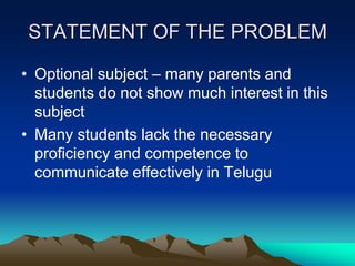 STATEMENT OF THE PROBLEM
• Optional subject – many parents and
students do not show much interest in this
subject
• Many students lack the necessary
proficiency and competence to
communicate effectively in Telugu

 