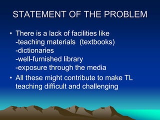 STATEMENT OF THE PROBLEM
• There is a lack of facilities like
-teaching materials (textbooks)
-dictionaries
-well-furnished library
-exposure through the media
• All these might contribute to make TL
teaching difficult and challenging

 