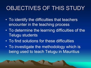 OBJECTIVES OF THIS STUDY
• To identify the difficulties that teachers
encounter in the teaching process
• To determine the learning difficulties of the
Telugu students
• To find solutions for these difficulties
• To investigate the methodology which is
being used to teach Telugu in Mauritius

 