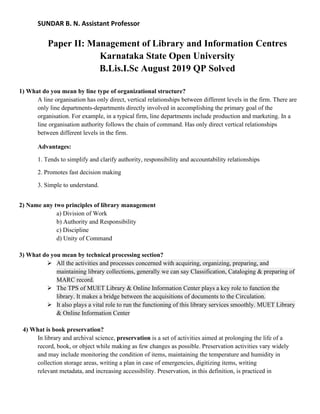 SUNDAR B. N. Assistant Professor
Paper II: Management of Library and Information Centres
Karnataka State Open University
B.Lis.I.Sc August 2019 QP Solved
1) What do you mean by line type of organizational structure?
A line organisation has only direct, vertical relationships between different levels in the firm. There are
only line departments-departments directly involved in accomplishing the primary goal of the
organisation. For example, in a typical firm, line departments include production and marketing. In a
line organisation authority follows the chain of command. Has only direct vertical relationships
between different levels in the firm.
Advantages:
1. Tends to simplify and clarify authority, responsibility and accountability relationships
2. Promotes fast decision making
3. Simple to understand.
2) Name any two principles of library management
a) Division of Work
b) Authority and Responsibility
c) Discipline
d) Unity of Command
3) What do you mean by technical processing section?
➢ All the activities and processes concerned with acquiring, organizing, preparing, and
maintaining library collections, generally we can say Classification, Cataloging & preparing of
MARC record.
➢ The TPS of MUET Library & Online Information Center plays a key role to function the
library. It makes a bridge between the acquisitions of documents to the Circulation.
➢ It also plays a vital role to run the functioning of this library services smoothly. MUET Library
& Online Information Center
4) What is book preservation?
In library and archival science, preservation is a set of activities aimed at prolonging the life of a
record, book, or object while making as few changes as possible. Preservation activities vary widely
and may include monitoring the condition of items, maintaining the temperature and humidity in
collection storage areas, writing a plan in case of emergencies, digitizing items, writing
relevant metadata, and increasing accessibility. Preservation, in this definition, is practiced in
 