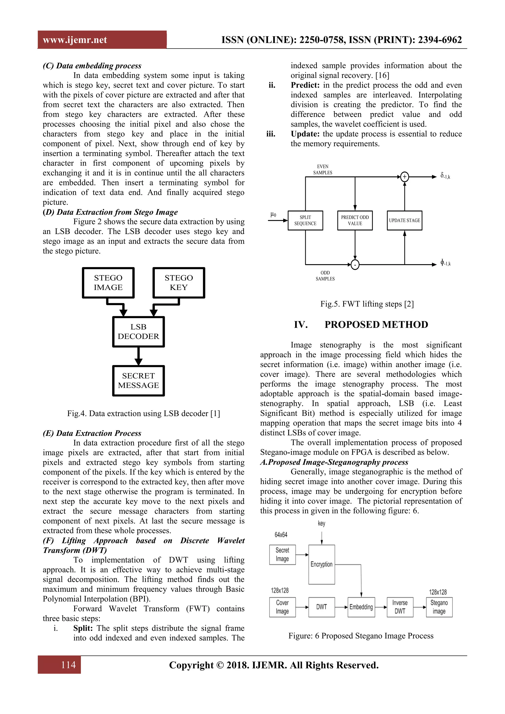 www.ijemr.net ISSN (ONLINE): 2250-0758, ISSN (PRINT): 2394-6962
114 Copyright © 2018. IJEMR. All Rights Reserved.
(C) Data embedding process
In data embedding system some input is taking
which is stego key, secret text and cover picture. To start
with the pixels of cover picture are extracted and after that
from secret text the characters are also extracted. Then
from stego key characters are extracted. After these
processes choosing the initial pixel and also chose the
characters from stego key and place in the initial
component of pixel. Next, show through end of key by
insertion a terminating symbol. Thereafter attach the text
character in first component of upcoming pixels by
exchanging it and it is in continue until the all characters
are embedded. Then insert a terminating symbol for
indication of text data end. And finally acquired stego
picture.
(D) Data Extraction from Stego Image
Figure 2 shows the secure data extraction by using
an LSB decoder. The LSB decoder uses stego key and
stego image as an input and extracts the secure data from
the stego picture.
STEGO
IMAGE
STEGO
KEY
LSB
DECODER
SECRET
MESSAGE
Fig.4. Data extraction using LSB decoder [1]
(E) Data Extraction Process
In data extraction procedure first of all the stego
image pixels are extracted, after that start from initial
pixels and extracted stego key symbols from starting
component of the pixels. If the key which is entered by the
receiver is correspond to the extracted key, then after move
to the next stage otherwise the program is terminated. In
next step the accurate key move to the next pixels and
extract the secure message characters from starting
component of next pixels. At last the secure message is
extracted from these whole processes.
(F) Lifting Approach based on Discrete Wavelet
Transform (DWT)
To implementation of DWT using lifting
approach. It is an effective way to achieve multi-stage
signal decomposition. The lifting method finds out the
maximum and minimum frequency values through Basic
Polynomial Interpolation (BPI).
Forward Wavelet Transform (FWT) contains
three basic steps:
i. Split: The split steps distribute the signal frame
into odd indexed and even indexed samples. The
indexed sample provides information about the
original signal recovery. [16]
ii. Predict: in the predict process the odd and even
indexed samples are interleaved. Interpolating
division is creating the predictor. To find the
difference between predict value and odd
samples, the wavelet coefficient is used.
iii. Update: the update process is essential to reduce
the memory requirements.
SPLIT
SEQUENCE
PREDICT ODD
VALUE
UPDATE STAGE
+
-
EVEN
SAMPLES
ODD
SAMPLES
µ0
δ-1,k
ɸ-1,k
Fig.5. FWT lifting steps [2]
IV. PROPOSED METHOD
Image stenography is the most significant
approach in the image processing field which hides the
secret information (i.e. image) within another image (i.e.
cover image). There are several methodologies which
performs the image stenography process. The most
adoptable approach is the spatial-domain based image-
stenography. In spatial approach, LSB (i.e. Least
Significant Bit) method is especially utilized for image
mapping operation that maps the secret image bits into 4
distinct LSBs of cover image.
The overall implementation process of proposed
Stegano-image module on FPGA is described as below.
A.Proposed Image-Steganography process
Generally, image steganographic is the method of
hiding secret image into another cover image. During this
process, image may be undergoing for encryption before
hiding it into cover image. The pictorial representation of
this process in given in the following figure: 6.
Figure: 6 Proposed Stegano Image Process
 