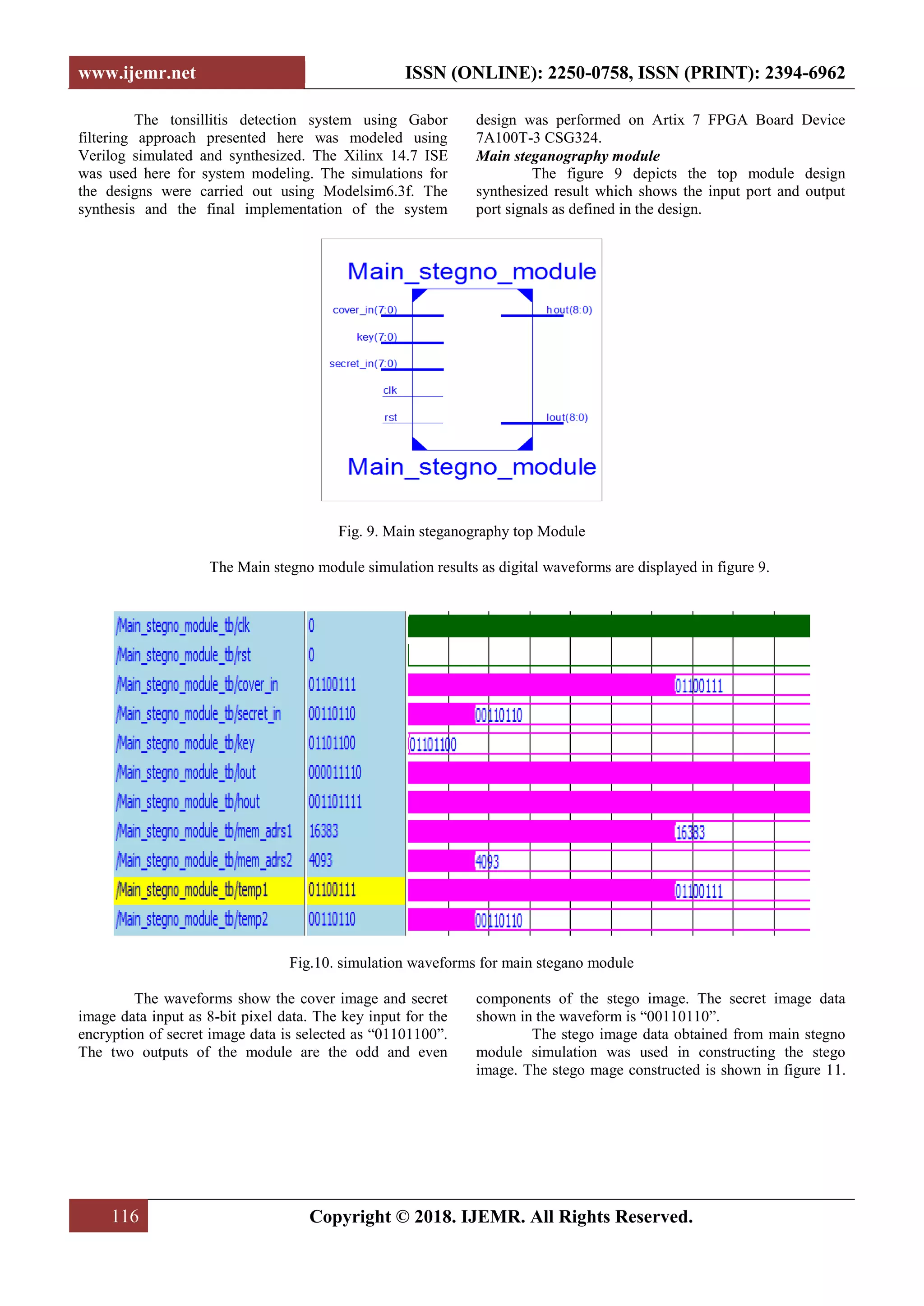 www.ijemr.net ISSN (ONLINE): 2250-0758, ISSN (PRINT): 2394-6962
116 Copyright © 2018. IJEMR. All Rights Reserved.
The tonsillitis detection system using Gabor
filtering approach presented here was modeled using
Verilog simulated and synthesized. The Xilinx 14.7 ISE
was used here for system modeling. The simulations for
the designs were carried out using Modelsim6.3f. The
synthesis and the final implementation of the system
design was performed on Artix 7 FPGA Board Device
7A100T-3 CSG324.
Main steganography module
The figure 9 depicts the top module design
synthesized result which shows the input port and output
port signals as defined in the design.
Fig. 9. Main steganography top Module
The Main stegno module simulation results as digital waveforms are displayed in figure 9.
Fig.10. simulation waveforms for main stegano module
The waveforms show the cover image and secret
image data input as 8-bit pixel data. The key input for the
encryption of secret image data is selected as “01101100”.
The two outputs of the module are the odd and even
components of the stego image. The secret image data
shown in the waveform is “00110110”.
The stego image data obtained from main stegno
module simulation was used in constructing the stego
image. The stego mage constructed is shown in figure 11.
 