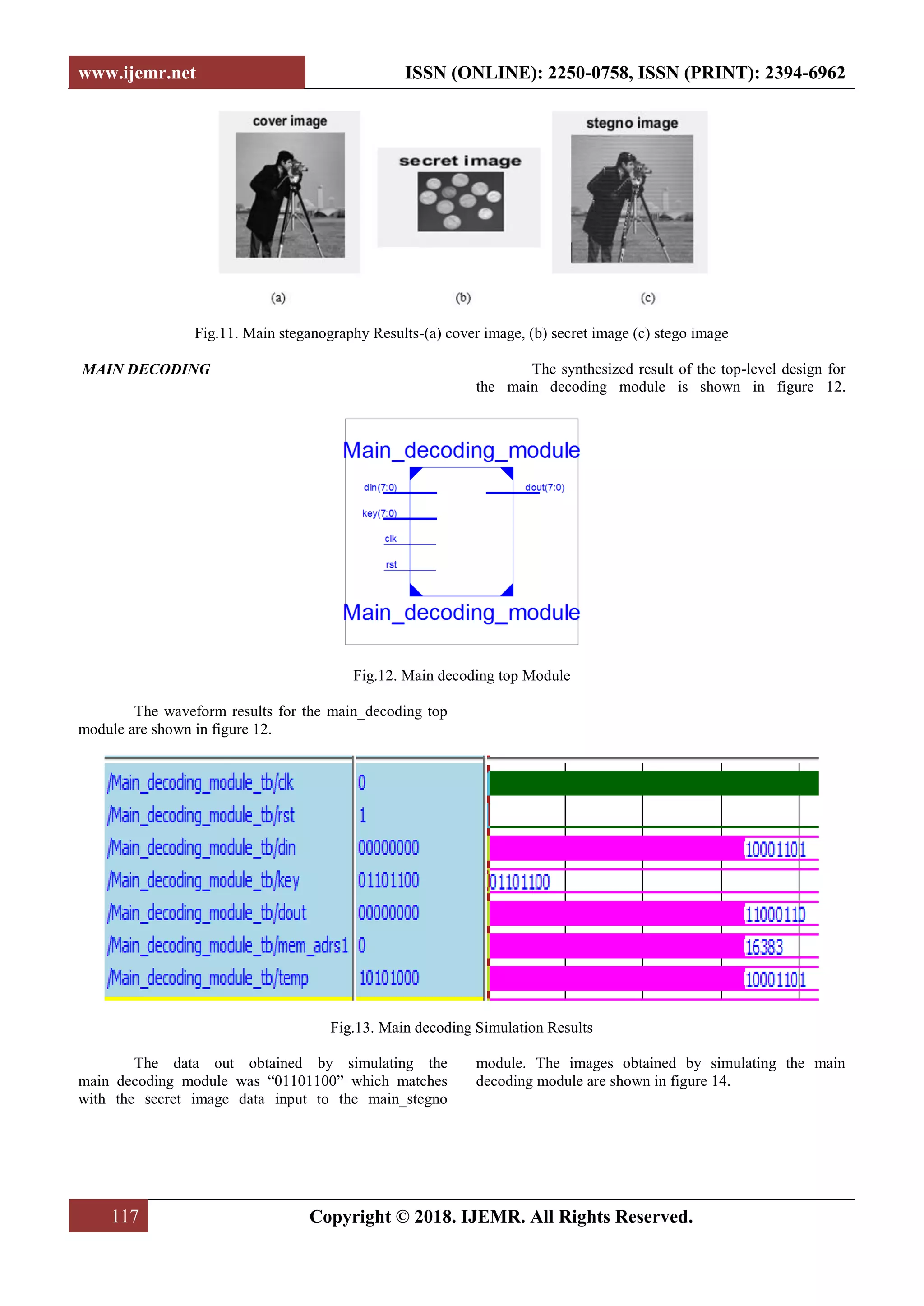www.ijemr.net ISSN (ONLINE): 2250-0758, ISSN (PRINT): 2394-6962
117 Copyright © 2018. IJEMR. All Rights Reserved.
Fig.11. Main steganography Results-(a) cover image, (b) secret image (c) stego image
MAIN DECODING The synthesized result of the top-level design for
the main decoding module is shown in figure 12.
Fig.12. Main decoding top Module
The waveform results for the main_decoding top
module are shown in figure 12.
Fig.13. Main decoding Simulation Results
The data out obtained by simulating the
main_decoding module was “01101100” which matches
with the secret image data input to the main_stegno
module. The images obtained by simulating the main
decoding module are shown in figure 14.
 