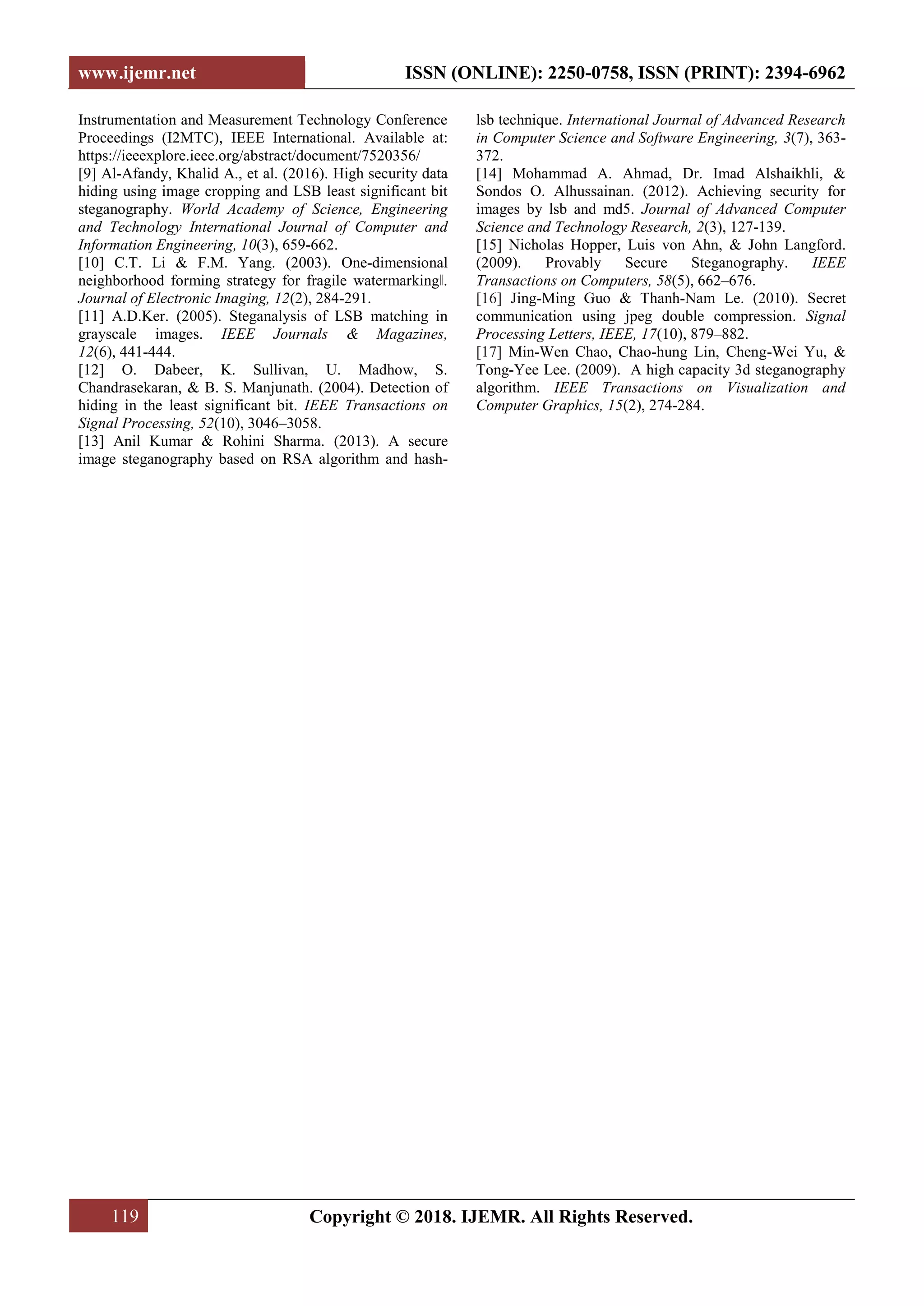 www.ijemr.net ISSN (ONLINE): 2250-0758, ISSN (PRINT): 2394-6962
119 Copyright © 2018. IJEMR. All Rights Reserved.
Instrumentation and Measurement Technology Conference
Proceedings (I2MTC), IEEE International. Available at:
https://ieeexplore.ieee.org/abstract/document/7520356/
[9] Al-Afandy, Khalid A., et al. (2016). High security data
hiding using image cropping and LSB least significant bit
steganography. World Academy of Science, Engineering
and Technology International Journal of Computer and
Information Engineering, 10(3), 659-662.
[10] C.T. Li & F.M. Yang. (2003). One-dimensional
neighborhood forming strategy for fragile watermarking‖.
Journal of Electronic Imaging, 12(2), 284-291.
[11] A.D.Ker. (2005). Steganalysis of LSB matching in
grayscale images. IEEE Journals & Magazines,
12(6), 441-444.
[12] O. Dabeer, K. Sullivan, U. Madhow, S.
Chandrasekaran, & B. S. Manjunath. (2004). Detection of
hiding in the least significant bit. IEEE Transactions on
Signal Processing, 52(10), 3046–3058.
[13] Anil Kumar & Rohini Sharma. (2013). A secure
image steganography based on RSA algorithm and hash-
lsb technique. International Journal of Advanced Research
in Computer Science and Software Engineering, 3(7), 363-
372.
[14] Mohammad A. Ahmad, Dr. Imad Alshaikhli, &
Sondos O. Alhussainan. (2012). Achieving security for
images by lsb and md5. Journal of Advanced Computer
Science and Technology Research, 2(3), 127-139.
[15] Nicholas Hopper, Luis von Ahn, & John Langford.
(2009). Provably Secure Steganography. IEEE
Transactions on Computers, 58(5), 662–676.
[16] Jing-Ming Guo & Thanh-Nam Le. (2010). Secret
communication using jpeg double compression. Signal
Processing Letters, IEEE, 17(10), 879–882.
[17] Min-Wen Chao, Chao-hung Lin, Cheng-Wei Yu, &
Tong-Yee Lee. (2009). A high capacity 3d steganography
algorithm. IEEE Transactions on Visualization and
Computer Graphics, 15(2), 274-284.
 