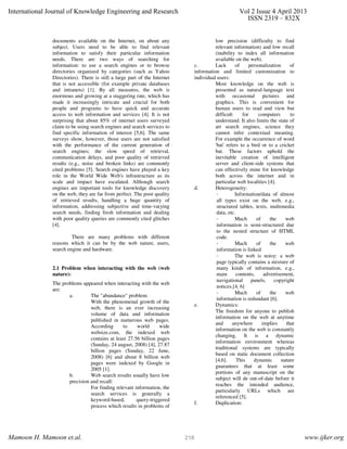 documents available on the Internet, on about any
subject. Users need to be able to find relevant
information to satisfy their particular information
needs. There are two ways of searching for
information: to use a search engines or to browse
directories organized by categories (such as Yahoo
Directories). There is still a large part of the Internet
that is not accessible (for example private databases
and intranets) [1]. By all measures, the web is
enormous and growing at a staggering rate, which has
made it increasingly intricate and crucial for both
people and programs to have quick and accurate
access to web information and services [4]. It is not
surprising that about 85% of internet users surveyed
claim to be using search engines and search services to
find specific information of interest [5,6]. The same
surveys show, however, those users are not satisfied
with the performance of the current generation of
search engines; the slow speed of retrieval,
communication delays, and poor quality of retrieved
results (e.g., noise and broken links) are commonly
cited problems [5]. Search engines have played a key
role in the World Wide Web's infrastructure as its
scale and impact have escalated. Although search
engines are important tools for knowledge discovery
on the web, they are far from perfect. The poor quality
of retrieved results, handling a huge quantity of
information, addressing subjective and time-varying
search needs, finding fresh information and dealing
with poor quality queries are commonly cited glitches
[4].
There are many problems with different
reasons which it can be by the web nature, users,
search engine and hardware.
2.1 Problem when interacting with the web (web
nature):
The problems appeared when interacting with the web
are:
a. The "abundance" problem:
With the phenomenal growth of the
web, there is an ever increasing
volume of data and information
published in numerous web pages.
According to world wide
websize.com, the indexed web
contains at least 27.56 billion pages
(Sunday, 24 august, 2008) [4], 27.87
billion pages (Sunday, 22 June,
2008) [6] and about 8 billion web
pages were indexed by Google in
2005 [1].
b. Web search results usually have low
precision and recall:
For finding relevant information, the
search services is generally a
keyword-based, query-triggered
process which results in problems of
low precision (difficulty to find
relevant information) and low recall
(inability to index all information
available on the web).
c. Lack of personalization of
information and limited customization to
individual users:
Most knowledge on the web is
presented as natural-language text
with occasional pictures and
graphics. This is convenient for
human users to read and view but
difficult for computers to
understand. It also limits the state of
art search engines, science they
cannot infer contextual meaning.
For example the occurrence of word
'bat' refers to a bird or to a cricket
bat. These factors uphold the
inevitable creation of intelligent
server and client-side systems that
can effectively mine for knowledge
both across the internet and in
particular web localities [4].
d. Heterogeneity:
- Information/data of almost
all types exist on the web, e.g.,
structured tables, texts, multimedia
data, etc.
- Much of the web
information is semi-structured due
to the nested structure of HTML
code.
- Much of the web
information is linked
- The web is noisy: a web
page typically contains a mixture of
many kinds of information, e.g.,
main contents, advertisement,
navigational panels, copyright
notices.[4, 6]
- Much of the web
information is redundant [6].
e. Dynamics:
The freedom for anyone to publish
information on the web at anytime
and anywhere implies that
information on the web is constantly
changing. It is a dynamic
information environment whereas
traditional systems are typically
based on static document collection
[4,6]. This dynamic nature
guarantees that at least some
portions of any manuscript on the
subject will de out-of-date before it
reaches the intended audience,
particularly URLs which are
referenced [5].
f. Duplication:
International Journal of Knowledge Engineering and Research Vol 2 Issue 4 April 2013
ISSN 2319 – 832X
Mamoon H. Mamoon et.al. www.ijker.org218
 