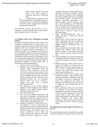 Several studies indicate that nearly
30% of the web's content is
duplicated, mainly due to mirroring
[4,6].
g. A comprehensive coverage of all of
the important topics is impossible, because so
many new ideas are constantly being proposed
and either quickly accepted into the internet
mainstream or rejected [5].
The difference between IR and IR on web =
challenges = problem definition that facing searchers
and developers because of web nature
2.2 Problems about users (information searching
activity)
The typical Information Retrieval (IR) systems now
available are characterized by a representation of a
request for information (query) and the system usually
responses with a set of results which most closely
matches the request. Whatever representation of a
request the seeker has to formulate, he has often to
face with problems related to the clear specification of
his information needs [7]. If the search is performed in
a distributed and heterogeneous environment as web,
the search becomes harder: the seeker anxiety grows
up according to the heterogeneity and the amount of
information available in World Wide Web. It
generates the following problems [8]:
1. All users are not created equal:
2. Different users may use different terms to
describe similar information needs; the
concept of "what is relevant" to a user has
only become more and more unclear as the
web has matured and more diverse data have
become available. Because of this, it is of key
interest to search services to discover sets of
identifying features that an information
retrieval system can use to associate a
specific user query with a broader
information need [4].
3. The ambiguity of the natural language
(English or other languages) that makes it
difficult to have perfect matches between
documents and user queries [1].
4. User search behaviour:
5. The users have different expectations and
goals such as informative, transactional and
navigational. Often they compose short, ill-
defined queries and impatiently look for the
results mainly in the top 10 results [6].
6. Problem of vocabulary: "Which term to use?"
The difference in terms of knowledge and
perception between the information providers
and the seeker has been modeled in terms of
informative space and cognitive space. The
former is defined as a set of object and
relations among them held by the system
whereas the latter is defined as a set of
concepts and relations among them held by
individual. Information providers organize
their resources according to their knowledge
and to the vocabulary that concurs in building
the “informative spaces”. If seekers have a
different knowledge background, or a
different purpose, then his cognitive space
has a poor overlapping to the information
space. This make reasonable to assume they
will use different terms to identify the same
concept. So they have to discover which the
proper terms to express a query in the
information space.
7. Query formulation/refinement: “how to
modify the query to find more relevant
information?".
8. Seeker anxiety: The gap between what the
seeker understands and what he thinks he
should understand generates anxiety. This
happens whenever information does not
fulfill his needs.
9. Seeker and provider relationship: seeker and
provider have different skill levels and
different domain of knowledge. Moreover
there is usually no direct interaction among
them.
10. Seeker knowledge: the seeker has often only
a perception of his information needs. He has
a limited knowledge of what he is looking
for.
11. Database selection: "which search engine to
select?" The problem is well known in the
WWW because the actual search engines are
able to cover a limited portion of the web
resources. The seeker has to decide which
search engine to make use of.
12. Information overload: "how to explore many
retrieved documents?" user still has to face
with huge amount of candidates, which are
all pertinent to what he is looking for. He
needs to be supported in the analysis of
heterogeneous information sources to be able
to choose the most suitable ones for his
purpose [8].
13. Query coordination: The seeker may need to
be supported in the choice for queries.
Human behavioral studies during the search
activity have shown that the user is lazy and
usually tends to create short queries and
rarely adopts Boolean expression in his query
criteria. Whenever the seeker needs
information, which might seriously affect the
results of his work, he is forced to a deeper
search.
2.3 Problems faced search engine in IR process on
the web
The unprecedented growth of available data coupled
with the vast number of available online activities has
International Journal of Knowledge Engineering and Research Vol 2 Issue 4 April 2013
ISSN 2319 – 832X
Mamoon H. Mamoon et.al. www.ijker.org219
 