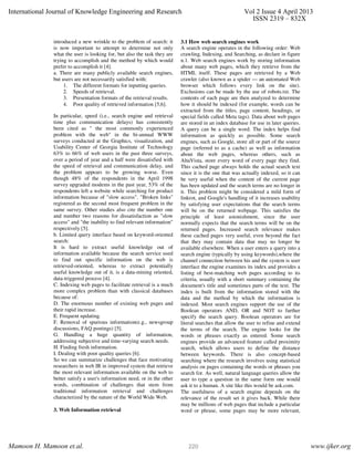 introduced a new wrinkle to the problem of search: it
is now important to attempt to determine not only
what the user is looking for, but also the task they are
trying to accomplish and the method by which would
prefer to accomplish it [4].
a. There are many publicly available search engines,
but users are not necessarily satisfied with:
1. The different formats for inputting queries.
2. Speeds of retrieval.
3. Presentation formats of the retrieval results.
4. Poor quality of retrieved information [5,6].
In particular, speed (i.e., search engine and retrieval
time plus communication delays) has consistently
been cited as " the most commonly experienced
problem with the web" in the bi-annual WWW
surveys conducted at the Graphics, visualization, and
Usability Center of Georgia Institute of Technology
63% to 66% of web users in the past three surveys,
over a period of year and a half were dissatisfied with
the speed of retrieval and communication delay, and
the problem appears to be growing worse. Even
though 48% of the respondents in the April 1998
survey upgraded modems in the past year, 53% of the
respondents left a website while searching for product
information because of "slow access". "Broken links"
registered as the second most frequent problem in the
same survey. Other studies also cite the number one
and number two reasons for dissatisfaction as "slow
access" and "the inability to find relevant information"
respectively [5].
b. Limited query interface based on keyword-oriented
search:
It is hard to extract useful knowledge out of
information available because the search service used
to find out specific information on the web is
retrieved-oriented, whereas to extract potentially
useful knowledge out of it, is a data-mining oriented,
data-triggered process [4].
C. Indexing web pages to facilitate retrieval is a much
more complex problem than with classical databases
because of:
D. The enormous number of existing web pages and
their rapid increase.
E. Frequent updating.
F. Removal of spurious information(e.g., newsgroup
discussions, FAQ postings) [5].
G. Handling a huge quantity of information,
addressing subjective and time-varying search needs.
H. Finding fresh information.
I. Dealing with poor quality queries [6].
So we can summarize challenges that face motivating
researchers in web IR in improved system that retrieve
the most relevant information available on the web to
better satisfy a user's information need, or in the other
words, combination of challenges that stem from
traditional information retrieval and challenges
characterized by the nature of the World Wide Web.
3. Web Information retrieval
3.1 How web search engines work
A search engine operates in the following order: Web
crawling, Indexing, and Searching, as declare in figure
n.1. Web search engines work by storing information
about many web pages, which they retrieve from the
HTML itself. These pages are retrieved by a Web
crawler (also known as a spider — an automated Web
browser which follows every link on the site).
Exclusions can be made by the use of robots.txt. The
contents of each page are then analyzed to determine
how it should be indexed (for example, words can be
extracted from the titles, page content, headings, or
special fields called Meta tags). Data about web pages
are stored in an index database for use in later queries.
A query can be a single word. The index helps find
information as quickly as possible. Some search
engines, such as Google, store all or part of the source
page (referred to as a cache) as well as information
about the web pages, whereas others, such as
AltaVista, store every word of every page they find.
This cached page always holds the actual search text
since it is the one that was actually indexed, so it can
be very useful when the content of the current page
has been updated and the search terms are no longer in
it. This problem might be considered a mild form of
linkrot, and Google's handling of it increases usability
by satisfying user expectations that the search terms
will be on the returned webpage. This satisfies the
principle of least astonishment, since the user
normally expects that the search terms will be on the
returned pages. Increased search relevance makes
these cached pages very useful, even beyond the fact
that they may contain data that may no longer be
available elsewhere. When a user enters a query into a
search engine (typically by using keywords),where the
channel connection between his and the system is user
interface the engine examines its index and provides a
listing of best-matching web pages according to its
criteria, usually with a short summary containing the
document's title and sometimes parts of the text. The
index is built from the information stored with the
data and the method by which the information is
indexed. Most search engines support the use of the
Boolean operators AND, OR and NOT to further
specify the search query. Boolean operators are for
literal searches that allow the user to refine and extend
the terms of the search. The engine looks for the
words or phrases exactly as entered. Some search
engines provide an advanced feature called proximity
search, which allows users to define the distance
between keywords. There is also concept-based
searching where the research involves using statistical
analysis on pages containing the words or phrases you
search for. As well, natural language queries allow the
user to type a question in the same form one would
ask it to a human. A site like this would be ask.com.
The usefulness of a search engine depends on the
relevance of the result set it gives back. While there
may be millions of web pages that include a particular
word or phrase, some pages may be more relevant,
International Journal of Knowledge Engineering and Research Vol 2 Issue 4 April 2013
ISSN 2319 – 832X
Mamoon H. Mamoon et.al. www.ijker.org220
 