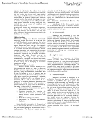 popular, or authoritative than others. Most search
engines employ methods to rank the results to provide
the "best" results first. How a search engine decides
which pages are the best matches, and what order the
results should be shown in, varies widely from one
engine to another. The methods also change over time
as Internet usage changes and new techniques evolve.
There are two main types of search engine that have
evolved: one is a system of predefined and
hierarchically ordered
keywords that humans have programmed extensively.
The other is a system that generates an "inverted
index" by analyzing texts it locates. This first form
relies much more heavily on the computer itself to do
the bulk of the work [10].
3.2 User interface
Information seeking has become increasingly
interactive as tools and services on the WWW have
evolved. Thus, there is more to searching than typing
in a query and waiting for the search engine to display
a set of possible web pages. The only way to achieve
substantial advances in search and browse capabilities
is to combine research and development in human-
computer interaction with research and development
in information retrieval to create highly interactive
systems that engage the user in defining their needs
iteratively and going beyond retrieval to
understanding the corpus and the retrieved
information [9]. The current user interface and its tool
and evaluation in detail in user interface section, and
its more activity and its developing in information
visualization section.
Web Information Retrieval models
Retrieval models form the theoretical basis
for computing the answer to a query. A Retrieval
Model is a formal representation of the process of
matching a query and a document. The model of Web
IR can be defined as a set of premises and an
algorithm for ranking documents with regard to a user
query. More formally, a Web IR model is a quadruple
[D, Q, F, R (qi,dj)] where D is a set of logical views of
documents, Q is a set of user queries, F is a
framework for modeling documents and queries, and
R(qi,dj) is a ranking function which associates a
numeric ranking to the query qi and the document dj.
The model is characterized by four parameters:
1. Representations for documents and queries,
which define the model.
2. Matching strategies for assessing the
relevance of documents to a user query,
which involves learning parameters from
query.
3. Methods for ranking query output.
4. Mechanisms for acquiring user-relevance
feedback.
Retrieval models can describe the Computational
process, for example, how the documents are ranked
and note that how documents or indexes are stored is
implementation. The Retrieval models can also
attempt to describe the User process, for example, the
information need and interaction level. The Retrieval
variables are usually depicted by queries, documents,
terms, relevance judgments, users & information
needs. They can have an explicit or implicit definition
of relevance.
First Dimension: Computational Process: The
Mathematical Basis
According to the first dimension, the models
can be classed into three types: set theoretic, algebraic
and probabilistic models. In the following sections, we
describe instances of each type.
1- Set theoretic models
Documents are represented by sets that
contain terms. Similarities are derived using set-
theoretic operations. Implementations of these models
include the Standard Boolean Model, the Extended
Boolean Model and the Fuzzy Model. The strict
Boolean and fuzzy-set models are preferable to other
models in terms of computational requirements, which
are low in terms of both the disk space required for
storing document representations and the algorithmic
complexity of indexing and computing query-
document similarities.
2- Algebraic models
Documents are represented as vectors,
matrices or tuples. These are transformed using
algebraic operations to a one-dimensional similarity
measure. Implementations include the Vector Space
Model and the Generalized Vector Space Model. The
strength of this model lies in its simplicity. Relevance
feedback can be easily incorporated into it. However,
the rich expressiveness of query specification inherent
in the Boolean model is sacrificed.
3- Probabilistic models
Document's relevance is interpreted as a
probability. Documents and queries similarities are
computed as probabilities for a given query. The
probabilistic model takes these term dependencies and
relationships into account and, in fact, specifies major
parameters such as the weights of the query terms and
the form of the query document similarity. Due to its
simplicity and efficient computation, the Vector
Model is the most widely used model in IR. The
model requires term-occurrence probabilities in the
relevant and irrelevant parts of the document
collection, which are difficult to estimate. However,
this model serves an important function for
characterizing retrieval processes and provides a
theoretical justification for practices previously used
on an empirical basis (for example, the introduction of
certain term-weighting systems).
Second Dimension: User Process: The Relevance
Basis
International Journal of Knowledge Engineering and Research Vol 2 Issue 4 April 2013
ISSN 2319 – 832X
Mamoon H. Mamoon et.al. www.ijker.org221
 