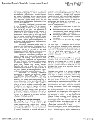 information visualization applications do away with
text altogether. The goal is to find the representation
appropriate for a particular task. In many situations
text remains the best form of representation. But we
all know from experience that many complex ideas are
best represented visually. Justas movies did not
eliminate the novel; information visualization will not
eliminate the need for text.
Information visualization will only succeed if
it solves the scalability problem. This view assumes
that the really big problems are the only interesting
ones, and the only hard ones. It also assumes that if
the data set has billions of elements, it is important to
display all of those elements at once. In many
situations the real challenge is to narrow the billions
down to a more reasonable and manageable subset.
This is where data mining begins to play an important
role. Size and scalability are important issues, but it is
a mistake to think that information visualization only
applies to extreme problems.
Information visualization is about speed. It is
sometimes said that information visualization aims to
help us move from slow reading to faster visual
perception, and that it can help us deal with
information overload by allowing us to process more
information faster. This is only true up to a point.
Information visualization is about insight, not
pictures. Insight means understanding and creating
knowledge and learning. Those processes often
require reflection, combination, and rearrangement.
The speed element of information visualization aims
to reduce the cognitive load of certain tasks so that
larger, more complex tasks become possible.
Particular tasks may be made more efficient, but
information visualization can also open up a range of
new tasks that were previously impossible or simply
not feasible because they were too burdensome [13].
Guidelines for designing information
visualizations are available from writers such as Few
(Few, 2006, Few, 2009) and Tufte (Tufte, 1983, Tufte,
1990b). Some of these guidelines overlap with
guidelines from graphic design, including the need to
present information clearly, precisely, and without
extraneous or distracting clutter. Other guidelines
relate to the special purposes of visualization. Good
visualizations use graphics to organize information,
highlight important information, allow for visual
comparisons, and reveal patterns, trends, and outliers
in the data. Visualization guidelines are also derived
from principles of human perception, and urge the
designer to be aware of the perceptual properties
which can affect the design [12].
4.2 Technique for interactive visualization
The challenge is to improve efficiency and
effectiveness of search and result selection. In this
respect, the metaphor that “a picture paints a thousand
words” neatly encapsulates the concept that well
presented graphical views can convey large amounts
of complex information in a simple and easy to
understand manner. It is therefore not surprising that
graphical visualizations have been employed in search
engines to assist users. While each of the individual
visualization might not be new by itself, we believe
that the seamless integration of these views and value-
added functionality in them are novel to assist in the
results review, selection and query refinement.
The design of the user interface was based on the
following research premises:
• Visualizations can assist users to search for
documents.
• Different visualizations can be used to support
different elements of the searching process
(results review and query reformulation).
• Different graphical techniques can be used to
assist users to visualize different kinds of
information.
• Visualizations work best when they are kept
simple.
The search engine GUI has a plug-in view architecture
that allows different views to be created independent
of the searching mechanism [11]. Several interactive
techniques are important to information visualization
[12]. Five views were constructed for use and
evaluation: Tree View, Map View, Bubble View, Tile
View and Cloud View.
Tree View
The Tree View is similar to the List View (in figure 3)
except the result files are organized based on their
underlying folder structure. For each file in the results
list, all of its parent folders are added to the folder
hierarchy (avoiding duplicates). The Result files are
then added into the tree at the appropriate folder for
their physical location.
This view is very similar to the Microsoft Windows
Explorer view. However, only files that match the
query string are displayed and only the parent folders
of these files are included in the tree. The purpose of
this view is to use the physical file structure as part of
the results display. If users have taken the time to
organize their documents into meaningful folders and
hierarchies then this information may be useful when
reviewing results. This view is particularly suited for
thesaurus or taxonomy based folder organizations
where documents are stored in the respective nodes of
this organization scheme. As such, related documents
would already have been assessed and organized into
folder hierarchies that will help users to quickly zoom
into documents of interest. With the familiarity of
Windows Explorer, participants strongly indicated that
this view was easy to use (93%) and useful (91%) in
reviewing the results. They found the view clear and
obvious. 87% of them acknowledged that if they had
organize their documents logically in folders, then this
view would be especially useful for them.
This confirms the design premise that the user’s folder
structure is a useful aid to present search results, as
well as a means to logically organize information in
International Journal of Knowledge Engineering and Research Vol 2 Issue 4 April 2013
ISSN 2319 – 832X
Mamoon H. Mamoon et.al. www.ijker.org223
 