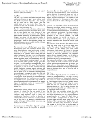 thesaurus/taxonomy-like structures that can support
browsing as well as searching.
Map View
The Map View (figure 4) provides an overview of the
relationship between the query terms and the result
files. Each query term is depicted as a blue rectangle
and each result file as a green ellipse. Lines link
related query terms and results files. These are
annotated (in red) with the number of occurrences of
the query term in the result file.
The view can be zoomed and rotated and individual
shapes can be moved around on screen to obtain views
that are more legible and avoid cluttering. If the
mouse is moved over a query term it will display a
popup window that lists all the result files that contain
the query term along with their respective number of
hits (not shown in figure 4). Similarly, if the mouse is
moved over a result file then a popup window will
display all the query terms found in this file with their
respective hit counts (figure 4).
This view shows how individual query terms affect
the results and which files contain one or more query
terms. This bird’s eye view can be used to detect
problems in the query specification if the required
results are not as expected. It will clearly show the
relative influence of each query term in producing the
result files and therefore help the user in deciding
whether the query needs to be reformulated and how
to do so. The evaluation found that slightly over half
of the evaluators (51%) agreed or strongly agreed that
the Map View was useful in reviewing their query
results and reformulating their query. The distribution
of responses for ease of use and usefulness are very
similar. Qualitative comment analysis indicated that
the most useful aspect noted by the evaluators (35%)
was the ability to see an overview of the relationship
between the query terms and the results files. This was
the design premise for the Map View – to provide a
clear overview of the query and its effect on matched
results. However, the view can become very crowded
for complex Boolean queries with a large number of
items displayed resulting in overlapping of the graphic
objects. A significant number of evaluators (36%)
indicated that this caused confusion.
Bubble View
Boolean logic systems make it difficult to judge the
relevance of a result file. The total number of hits
alone is not necessarily a good guide to relevance
especially when document length is taken into
consideration. Therefore, it neither is desirable to
normalize this measure to take into account document
size. In this work, a hit density is calculated as the
number of hits per 1,000 searchable terms (non-stop
words) in the document.
The intention of the Bubble View (figure 5) is to help
the user better assess the relevance of different
documents. The axes of the graph are the number of
hits and the calculated hit density. These measures are
used to distribute the documents along each axis as
they provide good document discrimination in order to
achieve a better visualization. The diameter of the
bubble is determined by the number of query terms
present in the result file and its color represents its file
type.
Quadrant 1 is expected to contain the most relevant
documents as both the number and density of hits is
greatest. Correspondingly, quadrant 4 will be expected
to contain the least relevant documents, as both the hit
count and density are smallest. The display suggests
that documents should be explored in priority
according to the Quadrant numbers. The view
therefore attempts to provide an overview of
document relevance for a given query and aids the
review of documents most likely to be relevant to the
query.
The evaluation results show that 46% of the evaluators
found this view useful in re-viewing their query
results. The majority found the position (65%) and
size (59%) of the bubbles gave them useful
information, which supports the concept of this view
as a means to convey several dimensions about the
relevance of the results documents. The comments
analysis showed that useful features were the ability to
get a quick and easy overview of the relevancy of the
results and the ability to see the hit density.
The major confusion factors related to the display of a
large number of result documents where the titles
overlap and become unreadable and the display was
found to be very cluttered and messy. Suggestions for
potential improvement relate mainly to improving the
layout to increase clarity and for help on how to
interpret the view.
Tile View
The Tile View (figure 6) presents each result file as a
colored tile using a Tree map. A Tree map is “a space-
constrained visualization of hierarchical structures”.
The size of each tile is determined by a measure such
as Total Number of Hits, File Size, and Hit Density
(Hits per 1,000 searchable terms). Using the control
panel, the user can change the measure used to
determine the size of a tile. As before, the color of a
tile is determined by its file type and the display can
be restricted to certain file types.
The Tile View can optionally include the folder
hierarchy of the results files (not shown in figure). In
this variant, all the result files in a specific folder are
grouped together in a “super tile”. Each folder is
enclosed within a tile representing its parent so that
the entire folder structure of the results files can be
displayed. This is an alternative display of the tree
view but with value-added information in the tiles.
The purpose of the Tile View is to allow users to
review the results visually and judge their relevance
International Journal of Knowledge Engineering and Research Vol 2 Issue 4 April 2013
ISSN 2319 – 832X
Mamoon H. Mamoon et.al. www.ijker.org224
 