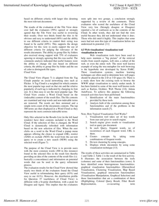 based on different criteria with larger tiles denoting
the most relevant documents.
The results of the evaluation of the Tile View show
over half the evaluators (59%) agreed or strongly
agreed that the Tile View was useful in reviewing
their results. Over two thirds found the tiles to be
obvious and easy to understand (68%) and the ability
to use different criteria to control their sizing was
found to be useful (69%). This supports the design
objective for this view to easily support the use of
different criteria for judging the relevance of the
results documents. The ability to group files by folders
also received strong support with 75% of evaluators
agreeing or strongly agreeing that this was useful. The
comments analysis indicated that useful features were
the ability to change tile size based on different
criteria, the ability to group files by folder and the use
of color to distinguish file types.
Cloud View
The Cloud View (Figure 7) is adapted from the Tag
Clouds popular on social networking sites such as
Flicker. A Tag Cloud is a weighted list which contains
the most popular tags used on that site and the relative
popularity of each tag is indicated by changing its font
size. It is thus easy to see the most popular tags. The
Cloud View creates a Word Cloud based on the
(indexable) content of the result files. The file contents
are examined and stop words and non-indexable terms
are removed. The words are then stemmed and a
simple term count of the documents contents. The top
300 terms are then displayed in a Word Cloud as they
represent the most common indexable terms.
Only files selected in the Results List (in the left hand
window) have their contents included in the Word
Cloud. If the selection of files is changed, the Word
Cloud is dynamically refreshed with information
based on the new selection of files. When the user
clicks on a word in the Word Cloud a popup menu
appears offering the choice to expand (OR), restrict
(AND) or exclude (NOT) the word from the cur-rent
query or to create a new search (NEW) using the
selected word (Figure 7).
The purpose of the Cloud View is to provide users
with the most common words (300 in this instance)
found in the selected files in the result lists thereby
providing an idea of the contents of the result files (i.e.
basically a concordance) and information on potential
words that can be used in the query refinement
process.
The evaluation results for the Cloud View showed that
nearly two thirds of the evaluators found the Cloud
View useful in reformulating their query (63%) and
easy to use (61%). However, the distribution profile
for Question 37 (usefulness of Cloud View) is
different with a bi-polar distribution, with a peak for
Disagree and Agree. This implies that the evaluators
were split into two groups, a conclusion strongly
supported by a review of the comments. Those
evaluators who scored the usefulness of the Cloud
View very low (Strongly disagree or Disagree)
reported a lot of confusion as to the contents of the
Cloud. In other words, they did not find the view
useful because they did not understand what it does.
Those who did rated it highly. This implies that some
users had not seen this type of visualization before nor
understood its potential. [11]
4.3 Web visualization/ visualization tool/
visualization in www
Web visualization tools have been used to
help users maintain a "big picture" of the retrieval
results from search engines, web sites, a subset of the
web, or even the entire web. The most well known
example of using the tree-metaphor for web browsing
is the hyperbolic tree developed by Xerox PARC.
These visualization systems, machine learning
techniques are often used to determine how web pages
should be placed in the 2-D or 3-D space [4]. There is
a study show how the existing tools to browse the
WWW adopt visualization to satisfy seeker needs. It
has been limited to some of the most well known tools
such as Kartoo, Grokker, Web Theme [14], Aduna
AutoFocus. To achieve this purpose the following
research activities have been performed:
1. Identification of the main functionalities
provided by these tools.
2. Analysis both of the correlation among these
functionalities and of the problems in the
information search [7].
Now, How Typical Visualization Tool Works?
1. Visualization tool takes set of key words
from user and gives to search engine.
2. Search engine gives results to visualization
tool as query per document.
3. In each Query, frequent words, no of
occurrences of each frequent word, URL is
there.
4. Creates concepts by taking some
combinations of frequent words.
5. Do text clustering by using concepts.
6. Displays whole documents by using some
visualization technique [13].
The results of these activities are summarized in Table
1 and Table 2. Table 1 is the result of the first activity.
It illustrates the association between the tools
(columns) and some of their functionalities (rows). It
have identified some heterogeneous functionalities:
graphical visualization functionalities (Hierarchical
Visualization, Clustering Visualization, Map Based
Visualization), graphical interaction functionalities
(Visualization Manipulation, Graphical Selection) and
those functionalities that are a combination of them
(Highlighting, Colored Query Result, Filter Result
Representation, co-occurring term
International Journal of Knowledge Engineering and Research Vol 2 Issue 4 April 2013
ISSN 2319 – 832X
Mamoon H. Mamoon et.al. www.ijker.org225
 