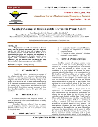 www.ijemr.net ISSN (ONLINE): 2250-0758, ISSN (PRINT): 2394-6962
129 Copyright © 2018. IJEMR. All Rights Reserved.
Volume-8, Issue-3, June 2018
International Journal of Engineering and Management Research
Page Number: 129-130
Gandhiji's Concept of Religion and its Relevance in Present Society
Sarat Talukdar1
, Dr. P.K. Talukdar2
and Dr. Hitesh Kalita3
1
Research Scholar, Department of Philosophy, Assam down town University, Panikhaiti, Assam, INDIA
2,3
Research Supervisor, Faculty of Humanities and Social Sciences, Assam down town University, Panikhaiti, Assam, INDIA
1
Corresponding Author email: yaminhassan81@rediffmail.com
ABSTRACT
Religion comes out of life and can never be divorced
from it. The root meaning of religion is that which binds men
together and which binds the loose ends of impulses, desires
and various processes of each individual. Hence it is an
integrative experience of men collectively and individually. In
this regards Gandhiji's concept of religion contains various
aspects- truth, non-violence brotherhood, peace etc. To
Gahdhiji, a free and peaceful world will emerge only when
the spirituality irrigates men's personal and social life.
Keywords— Religion, Gandhiji, Society
I. INTRODUCTION
Gandhiji was neither a prophet nor an exponent of
any religious creed. He was a statesman, a humanitarian, a
reformer, a social organizer to advocate the unity of all
religions and thereby to create harmony among all the
people of the world. He was no doubt born and brought up
in a Traditional religious atmosphere of a Hindu family.
His mother was a pious woman who had pursued with
devotion of all the religious practices prevalent in those
days. Gandhiji might have imbibed this spirit in his early
childhood.
II. METHODOLOGY
I adopted descriptive and analytical method. In
order to achieve the objectives of these study Secondary
data have been used.
Secondary data are collected from newspaper,
journal, magazine, internet, television etc. Moreover
Internet (web resources) also will be an important source
of Secondary data.
III. AIMS AND OBJECTIVES
a) To analysis the Gandhi’s concept of Religion.
b) To highlight the Importance of Gandhi’s
Religious concept.
c) To examine the Impact of Gandhi’s Religious
thinking in present society.
IV. RESULT AND DISCUSSION
Gandhi's concept of religion contains some
elements such as truth, non-violence, Sarvodaya etc. The
relevance of Gandhian concept of religion alone will be
able to solve the problems of present society. His
philosophy is a living thought for solving the social,
economic and political problems of the present society. In
this thought to say “I have nothing new to teach the world.
Truth and non-violence are as old as the hills. "Thus his
contribution lies in developing the age old knowledge and
ideas and infusing in them new meaning. He was the first
man in human history to make use of non-violence from
individual to social, political sphere. It has been very
effective and instrumental in solving all kinds of conflict in
society.
The word "Thurth" is always clear in its
significance. The Conception of religion and God may be
differ for somebody. One may also deny the existence and
religion, but no one denies the idea of truth. On this
particular ground Gandhiji used the phase "Truth is god",.
Where god is the beginning and end of the world. The faith
in god is not only a religious faith, it is a postulate of
morality, a condition for a moral and virtuous life. The
Scenario of the present society is really pathetic. The
socio-political, economic and and moral state of the
present society is degraded in the true sense. Materialism
has become the dominent factor and the society is led by
the self-centered, Untruth, violence, hatred, enmity etc.
Pervade everywhere and the immediate result is global
Terrorism. In such situation if we are to find out a path in
 