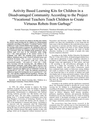 (IJACSA) International Journal of Advanced Computer Science and Applications, 
Vol. 5, No. 8, 2014 
168 | P a g e 
www.ijacsa.thesai.org 
Activity Based Learning Kits for Children in a Disadvantaged Community According to the Project “Vocational Teachers Teach Children to Create Virtuous Robots from Garbage” 
Kuntida Thamwipat, Pornpapatsorn Princhankol, Thanakarn Khumphai and Vitsanu Sudsangket 
Faculty of Industrial Education and Technology 
King Mongkut’s University of Technology Thonburi 
Bangkok, Thailand 
Abstract—This research was aimed to develop and evaluate the activity based learning kits for children in a disadvantaged community according to the project “Vocational Teachers Teach Children to Create Virtuous Robots from Garbage”, to examine the learning achievement, to measure the satisfaction and to do an authentic assessment of children as regards the learning kits. The researchers chose the sampling group purposively out of children aged 4-14 years in the community under bridge zone 1 who could participate in the summer activity in the academic year 2013. The sampling group consisted of 40 children. Statistical tools in this research included mean and standard deviation. The results showed that the content quality was good ( ̅ = 4.40, S.D. = 0.55), the presentation quality was good ( ̅ = 4.46, S.D. = 0.68). After learning with the learning kits , the children in the disadvantaged community could achieve higher post-test score than pre-test score with statistical significance at a .05 level. The children expressed the highest level of satisfaction towards the learning kits ( ̅ = 4.57, S.D. = 0.58). The authentic assessment of children as regards the learning kits was at a good level ( ̅ = 4.43, S.D. = 0.51 and this complied with the hypotheses. Therefore, the activity based learning kits are useful and could be used in other nearby communities. 
Keywords—Activity Based Learning Kits; Children in a Disadvantaged Community; Virtuous Robots; Garbage 
I. BACKGROUND 
In 1993, the cabinet decided to improve the living condition of people who live under the bridges in Bangkok and metropolitan areas because they are homeless. Bangkok Metropolitan Administration in collaboration with National Housing Authority provided over 700 families with home around the areas. The area called “Community under the Bridge Zone 1” is located around 10 kilometres away from King Mongkut’s University of Technology Thonburi. At the moment there are around 200 families and the majority or 70% of the population is itinerant junk buyers. According to an interview with the community chief Mr Chaloermsak Leewangsee [1], one of the concerns in this community is that during the time of work the parents do not have time to look after their children because they gather together to play with garbage which can be dangerous without awareness such as firecrackers and fireworks, resulting in accidents. When the problem was taken into consideration, it was found that the main cause is that the children or the youth did not have space for recreation or activities and they lacked a good instructor. Therefore, they tended to use force or end a dispute through fights. They also did not appreciate the value of formal education, resulting in a low number of people who study beyond compulsory education. 
According to the Public Welfare Education Development Plan for 5 Years (2012-2016), all disadvantaged children have a right and an opportunity to study compulsory education in accordance to their identity, maintain the quality of education through virtues and appreciation of Thai culture, and lead a life according to the self-sufficiency philosophy in the society for a happy life. According to the Office of the Education, Religion, Arts and Culture Commission, which have conducted many studies on behaviours among children and youths in relation to other people and communities [2], it was found that there is an increase in children and youth who display lack of virtues and moral conducts. Unless all the groups involved in solving the problem during the primary education, the nation could encounter serious problems when they grow up. Therefore, it is important to develop students with good character. 
According to the problem and the significance mentioned above, the researchers decided to develop the activity based learning kits for children in a disadvantaged community according to the project “Vocational Teachers Teach Children to Create Virtuous Robots from Garbage” to mirror 8 kinds of virtues as follows: diligence, thrift, honesty, discipline, politeness, cleanliness, harmony, and generosity. Boonkuea Kuanhawet [3] says that learning kits are a kind of teaching material which is developed according to and consisted of topics, contents and experiences in each unit as part of a series for 3 stages: instruction, creation, promotion. 
The researchers have been doing research in the community since 2011 and this year we were interested in the development of the activity based learning kits for children during the summer of the academic year 2013. 
 