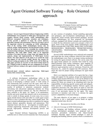 (IJACSA) International Journal of Advanced Computer Science and Applications,
Vol. 3, No.12, 2012
156 | P a g e
www.ijacsa.thesai.org
Agent Oriented Software Testing – Role Oriented
approach
N.Sivakumar
Department of Computer Science and Engineering
Pondicherry Engineering College
Puducherry, India
K.Vivekanandan
Department of Computer Science and Engineering
Pondicherry Engineering College
Puducherry, India.
Abstract—Several Agent Oriented Software Engineering (AOSE)
methodologies were proposed to build open, heterogeneous and
complex internet based systems. AOSE methodologies offer
different conceptual frameworks, notations and techniques,
thereby provide a platform to make the system abstract,
generalize, dynamic and autonomous. Lifecycle coverage is one of
the important criteria for evaluating an AOSE methodology.
Most of the existing AOSE methodologies focuses only on
analysis, design, implementation and disregarded testing, stating
that the testing can be done by extending the existing object-
oriented testing techniques. Though objects and agents have some
similarities, they both differ widely. Role is an important
attribute of an agent that has a huge scope and support for the
analysis, design and implementation of Multi-Agent System
(MAS). The main objective of the paper is to extend the scope
and support of role towards testing, thereby the vacancy for
software testing perception in the AOSE series will be filled up.
This paper presents an overview of role based testing based on
the V-Model in order to add the next new component as of Agent-
Oriented Software testing in the agent oriented development life
cycle.
Keywords-Agent oriented software enginerring; Multi-Agent
System; Role oriented testing.
I. INTRODUCTION
A software development methodology refers to the
framework that is used to structure, plan, and control the
process of developing a software system. A wide variety of
such frameworks have evolved over the years, each with its
own recognized strengths and weaknesses. Now an increasing
number of problems in industrial, commercial, medical,
networking and educational application domains are being
solved by agent-based solutions [1]. The key abstraction in
these solutions is the agent. An “agent” is an autonomous,
flexible and social system that interacts with its environment in
order to satisfy its design agenda. In some cases, two or more
agents should interact with each other in a multi agent system
(MAS) to solve a problem that they cannot handle alone. The
agent oriented methodologies provide us a platform for making
system abstract, generalize, dynamic and autonomous. This
important factor calls for an investigation of suitable agent-
oriented engineering frameworks and testing techniques, to
provide high-quality software development process and
products
Agent Oriented Software Engineering (AOSE) is an
umbrella term in which several researches have been proposed
on new varieties of metaphors, formal modelling approaches
and techniques, and development methodologies and tools,
specifically suited towards agent-oriented paradigm. Several
AOSE methodologies [4] were proposed for developing
software, equipped with distinct concepts and modelling tools,
in which the key abstraction used in its concepts is that of an
agent. Some of the more popular AOSE methodologies were
MASCommonKADS (1996-1998), MaSE(1999), GAIA(2000),
MESSAGE(2001), TROPOS(2002), PROMETHEUS(2002),
ADLEFE(2002), INGENIAS(2002), PASSI(2002), AOR
Modeling(2003).
Several AOSE methodologies were analysed and compared
and found that the strong weakness observed from almost all
the methodologies were, there is no proper testing mechanism
for testing the agent-oriented software. Our survey states that
the agent based software are currently been tested by using
Object-Oriented (OO) testing techniques, upon mapping of
Agent-Oriented (AO) abstractions into OO constructs[3].
However agent properties such as Autonomy, Proactivity, and
Reactivity etc., cannot be mapped into OO constructs. There
arises the need for proper testing techniques for agent based
software.
Role is an important attribute of an agent that has a huge
scope and support for the analysis, design and implementation
of Multi-Agent System (MAS) [2]. A role can be defined as the
capability enabler that exposes to the agent that plays it a set of
actions [9]. Roles are created to do something and it has the
responsibility of achieving specific system goals and subgoals.
Roles provide a well-defined interface between agents and
cooperative processes [10]. This allows an agent to read and
follow, normative rules established by the cooperation process
even if not previously known by the agent. The major
motivation to introduce such roles is to increase the agent
system‟s adaptability to structural changes.
The main objective of our paper is to propose a testing
mechanism to test a multi-agent system based on agent‟s
important mental state, the role.
II. BACKGROUND AND RELATED WORK
A. Lifecycle Coverage of AOSE Methodologies
For designing and building software systems, several
software development paradigms were proposed such as
structural, procedural, declarative and object-oriented
technique. Recently agent oriented paradigm is used for
designing and building software systems which is considered to
 