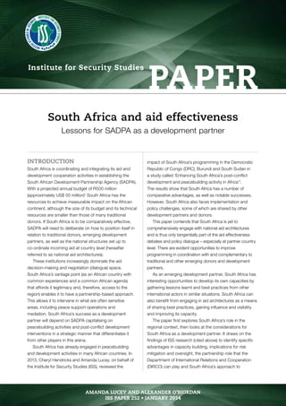 paper Institute for Security Studies 
South Africa and aid effectiveness 
Lessons for SADPA as a development partner 
INTRODUCTION 
South Africa is coordinating and integrating its aid and 
development cooperation activities in establishing the 
South African Development Partnership Agency (SADPA). 
With a projected annual budget of R500 million 
(approximately US$ 50 million)1 South Africa has the 
resources to achieve measurable impact on the African 
continent, although the size of its budget and its technical 
resources are smaller than those of many traditional 
donors. If South Africa is to be comparatively effective, 
SADPA will need to deliberate on how to position itself in 
relation to traditional donors, emerging development 
partners, as well as the national structures set up to 
co-ordinate incoming aid at country level (hereafter 
referred to as national aid architectures). 
These institutions increasingly dominate the aid 
decision-making and negotiation (dialogue) space. 
South Africa’s vantage point (as an African country with 
common experiences and a common African agenda 
that affords it legitimacy and, therefore, access to the 
region) enables it to have a partnership-based approach. 
This allows it to intervene in what are often sensitive 
areas, including peace support operations and 
mediation. South Africa’s success as a development 
partner will depend on SADPA capitalising on 
peacebuilding activities and post-conflict development 
interventions in a strategic manner that differentiates it 
from other players in this arena. 
South Africa has already engaged in peacebuilding 
and development activities in many African countries. In 
2013, Cheryl Hendricks and Amanda Lucey, on behalf of 
the Institute for Security Studies (ISS), reviewed the 
impact of South Africa’s programming in the Democratic 
Republic of Congo (DRC), Burundi and South Sudan in 
a study called ‘Enhancing South Africa’s post-conflict 
development and peacebuilding activity in Africa’2. 
The results show that South Africa has a number of 
comparative advantages, as well as notable successes. 
However, South Africa also faces implementation and 
policy challenges, some of which are shared by other 
development partners and donors. 
This paper contends that South Africa is yet to 
comprehensively engage with national aid architectures 
and is thus only tangentially part of the aid effectiveness 
debates and policy dialogue – especially at partner country 
level. There are evident opportunities to improve 
programming in coordination with and complementary to 
traditional and other emerging donors and development 
partners. 
As an emerging development partner, South Africa has 
interesting opportunities to develop its own capacities by 
gathering lessons learnt and best practices from other 
international actors in similar situations. South Africa can 
also benefit from engaging in aid architectures as a means 
of sharing best practices, gaining influence and visibility 
and improving its capacity. 
The paper first explores South Africa’s role in the 
regional context, then looks at the considerations for 
South Africa as a development partner. It draws on the 
findings of ISS research (cited above) to identify specific 
advantages in capacity building, implications for risk 
mitigation and oversight, the partnership role that the 
Department of International Relations and Cooperation 
(DIRCO) can play and South Africa’s approach to 
AMANDA LUCEY AND ALEXANDER O’RIORDAN • ISS paper 252 • Jaanruy 2014 1 
AMANDA LUCEY AND ALEXANDER O’RIORDAN 
ISS paper 252 • JANUARY 2014 
 