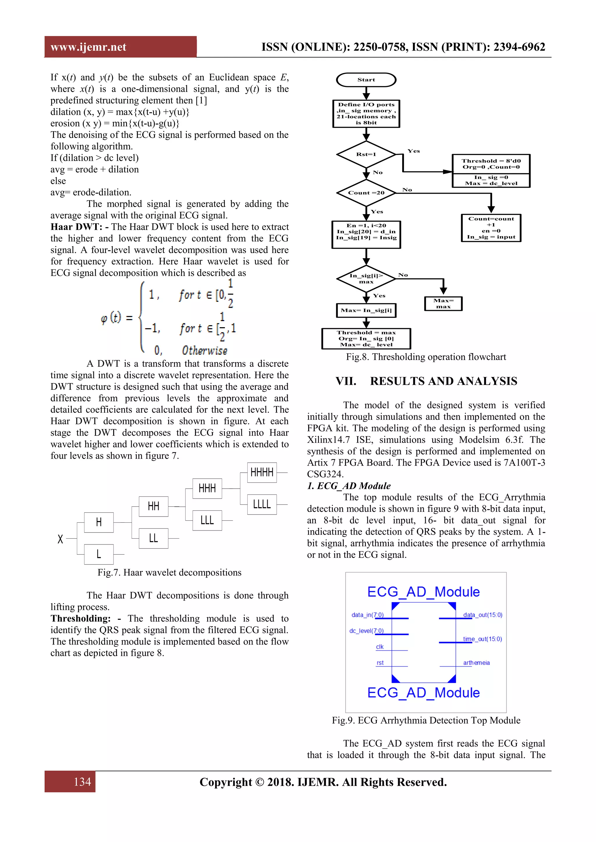 www.ijemr.net ISSN (ONLINE): 2250-0758, ISSN (PRINT): 2394-6962
134 Copyright © 2018. IJEMR. All Rights Reserved.
If x(t) and y(t) be the subsets of an Euclidean space E,
where x(t) is a one-dimensional signal, and y(t) is the
predefined structuring element then [1]
dilation (x, y) = max{x(t-u) +y(u)}
erosion (x y) = min{x(t-u)-g(u)}
The denoising of the ECG signal is performed based on the
following algorithm.
If (dilation > dc level)
avg = erode + dilation
else
avg= erode-dilation.
The morphed signal is generated by adding the
average signal with the original ECG signal.
Haar DWT: - The Haar DWT block is used here to extract
the higher and lower frequency content from the ECG
signal. A four-level wavelet decomposition was used here
for frequency extraction. Here Haar wavelet is used for
ECG signal decomposition which is described as
A DWT is a transform that transforms a discrete
time signal into a discrete wavelet representation. Here the
DWT structure is designed such that using the average and
difference from previous levels the approximate and
detailed coefficients are calculated for the next level. The
Haar DWT decomposition is shown in figure. At each
stage the DWT decomposes the ECG signal into Haar
wavelet higher and lower coefficients which is extended to
four levels as shown in figure 7.
H
L
HH
LL
HHH
LLL
HHHH
LLLL
X
Fig.7. Haar wavelet decompositions
The Haar DWT decompositions is done through
lifting process.
Thresholding: - The thresholding module is used to
identify the QRS peak signal from the filtered ECG signal.
The thresholding module is implemented based on the flow
chart as depicted in figure 8.
Start
Define I/O ports
,in_ sig memory ,
21-locations each
is 8bit
Rst=1
Count =20
En =1, i<20
In_sig[20] = d_in
In_sig[19] = Insig
In_sig[i]>
max
Max=
max
In_ sig =0
Max = dc_level
Threshold = 8'd0
Org=0 ,Count=0
Count=count
+1
en =0
In_sig = input
Max= In_sig[i]
Threshold = max
Org= In_ sig [0]
Max= dc_ level
Yes
No
Yes
No
Yes
No
Fig.8. Thresholding operation flowchart
VII. RESULTS AND ANALYSIS
The model of the designed system is verified
initially through simulations and then implemented on the
FPGA kit. The modeling of the design is performed using
Xilinx14.7 ISE, simulations using Modelsim 6.3f. The
synthesis of the design is performed and implemented on
Artix 7 FPGA Board. The FPGA Device used is 7A100T-3
CSG324.
1. ECG_AD Module
The top module results of the ECG_Arrythmia
detection module is shown in figure 9 with 8-bit data input,
an 8-bit dc level input, 16- bit data_out signal for
indicating the detection of QRS peaks by the system. A 1-
bit signal, arrhythmia indicates the presence of arrhythmia
or not in the ECG signal.
Fig.9. ECG Arrhythmia Detection Top Module
The ECG_AD system first reads the ECG signal
that is loaded it through the 8-bit data input signal. The
 