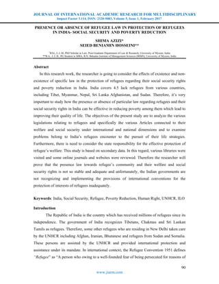 JOURNAL OF INTERNATIONAL ACADEMIC RESEARCH FOR MULTIDISCIPLINARY
Impact Factor 3.114, ISSN: 2320-5083, Volume 5, Issue 1, February 2017
90
www.jiarm.com
PRESENCE OR ABSENCE OF REFUGEE LAW IN PROTECTION OF REFUGEES
IN INDIA- SOCIAL SECURITY AND POVERTY REDUCTION
SHIMA AZIZI*
SEIED BENIAMIN HOSSEINI**
*
BAL, L.L.M, PhD Scholar in Law, Post-Graduate Department of Law & Research, University of Mysore, India
**B.A., L.L.B., PG Student in MBA, B.N. Bahadur Institute of Management Sciences (BIMS), University of Mysore, India
Abstract
In this research work, the researcher is going to consider the effects of existence and non-
existence of specific law in the protection of refugees regarding their social security rights
and poverty reduction in India. India covers 4.5 lack refugees from various countries,
including Tibet, Myanmar, Nepal, Sri Lanka Afghanistan, and Sudan. Therefore, it’s very
important to study how the presence or absence of particular law regarding refugees and their
social security rights in India can be effective in reducing poverty among them which lead to
improving their quality of life. The objectives of the present study are to analyze the various
legislations relating to refugees and specifically the various Articles connected to their
welfare and social security under international and national dimensions and to examine
problems belong to India’s refugees encounter to the pursuit of their life strategies.
Furthermore, there is need to consider the state responsibility for the effective protection of
refugee’s welfare. This study is based on secondary data. In this regard, various libraries were
visited and some online journals and websites were reviewed. Therefore the researcher will
prove that the presence law towards refugee’s community and their welfare and social
security rights is not so stable and adequate and unfortunately, the Indian governments are
not recognizing and implementing the provisions of international conventions for the
protection of interests of refugees inadequately.
Keywords: India, Social Security, Refugee, Poverty Reduction, Human Right, UNHCR, ILO
Introduction
The Republic of India is the country which has received millions of refugees since its
independence. The government of India recognizes Tibetans, Chakmas and Sri Lankan
Tamils as refugees. Therefore, some other refugees who are residing in New Delhi taken care
by the UNHCR including Afghan, Iranian, Bhutanese and refugees from Sudan and Somalia.
These persons are assisted by the UNHCR and provided international protection and
assistance under its mandate. In international context, the Refugee Convention 1951 defines
“Refugee” as “A person who owing to a well-founded fear of being persecuted for reasons of
 