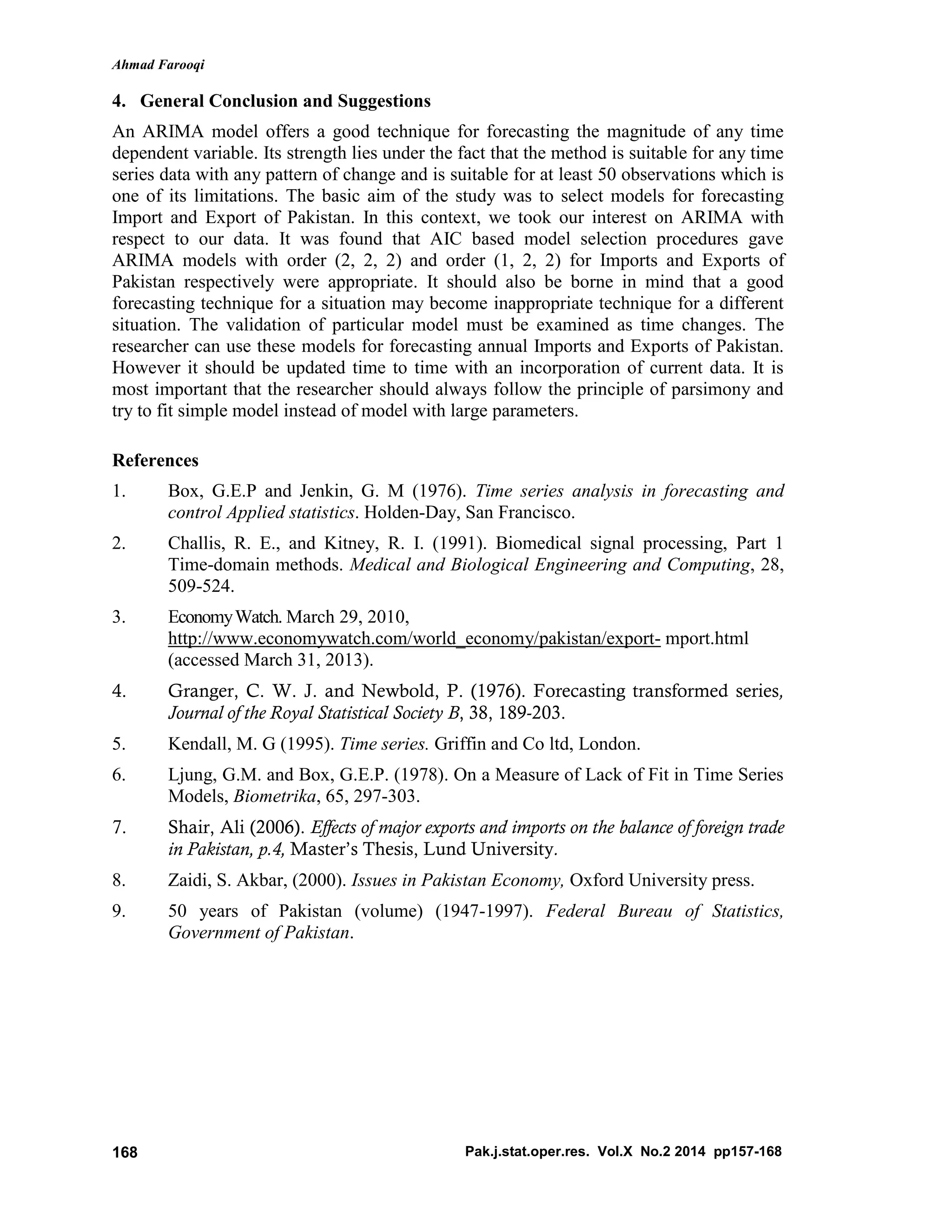 Ahmad Farooqi
Pak.j.stat.oper.res. Vol.X No.2 2014 pp157-168168
4. General Conclusion and Suggestions
An ARIMA model offers a good technique for forecasting the magnitude of any time
dependent variable. Its strength lies under the fact that the method is suitable for any time
series data with any pattern of change and is suitable for at least 50 observations which is
one of its limitations. The basic aim of the study was to select models for forecasting
Import and Export of Pakistan. In this context, we took our interest on ARIMA with
respect to our data. It was found that AIC based model selection procedures gave
ARIMA models with order (2, 2, 2) and order (1, 2, 2) for Imports and Exports of
Pakistan respectively were appropriate. It should also be borne in mind that a good
forecasting technique for a situation may become inappropriate technique for a different
situation. The validation of particular model must be examined as time changes. The
researcher can use these models for forecasting annual Imports and Exports of Pakistan.
However it should be updated time to time with an incorporation of current data. It is
most important that the researcher should always follow the principle of parsimony and
try to fit simple model instead of model with large parameters.
References
1. Box, G.E.P and Jenkin, G. M (1976). Time series analysis in forecasting and
control Applied statistics. Holden-Day, San Francisco.
2. Challis, R. E., and Kitney, R. I. (1991). Biomedical signal processing, Part 1
Time-domain methods. Medical and Biological Engineering and Computing, 28,
509-524.
3. EconomyWatch. March 29, 2010,
http://www.economywatch.com/world_economy/pakistan/export- mport.html
(accessed March 31, 2013).
4. Granger, C. W. J. and Newbold, P. (1976). Forecasting transformed series,
Journal of the Royal Statistical Society B, 38, 189-203.
5. Kendall, M. G (1995). Time series. Griffin and Co ltd, London.
6. Ljung, G.M. and Box, G.E.P. (1978). On a Measure of Lack of Fit in Time Series
Models, Biometrika, 65, 297-303.
7. Shair, Ali (2006). Effects of major exports and imports on the balance of foreign trade
in Pakistan, p.4, Master’s Thesis, Lund University.
8. Zaidi, S. Akbar, (2000). Issues in Pakistan Economy, Oxford University press.
9. 50 years of Pakistan (volume) (1947-1997). Federal Bureau of Statistics,
Government of Pakistan.
 