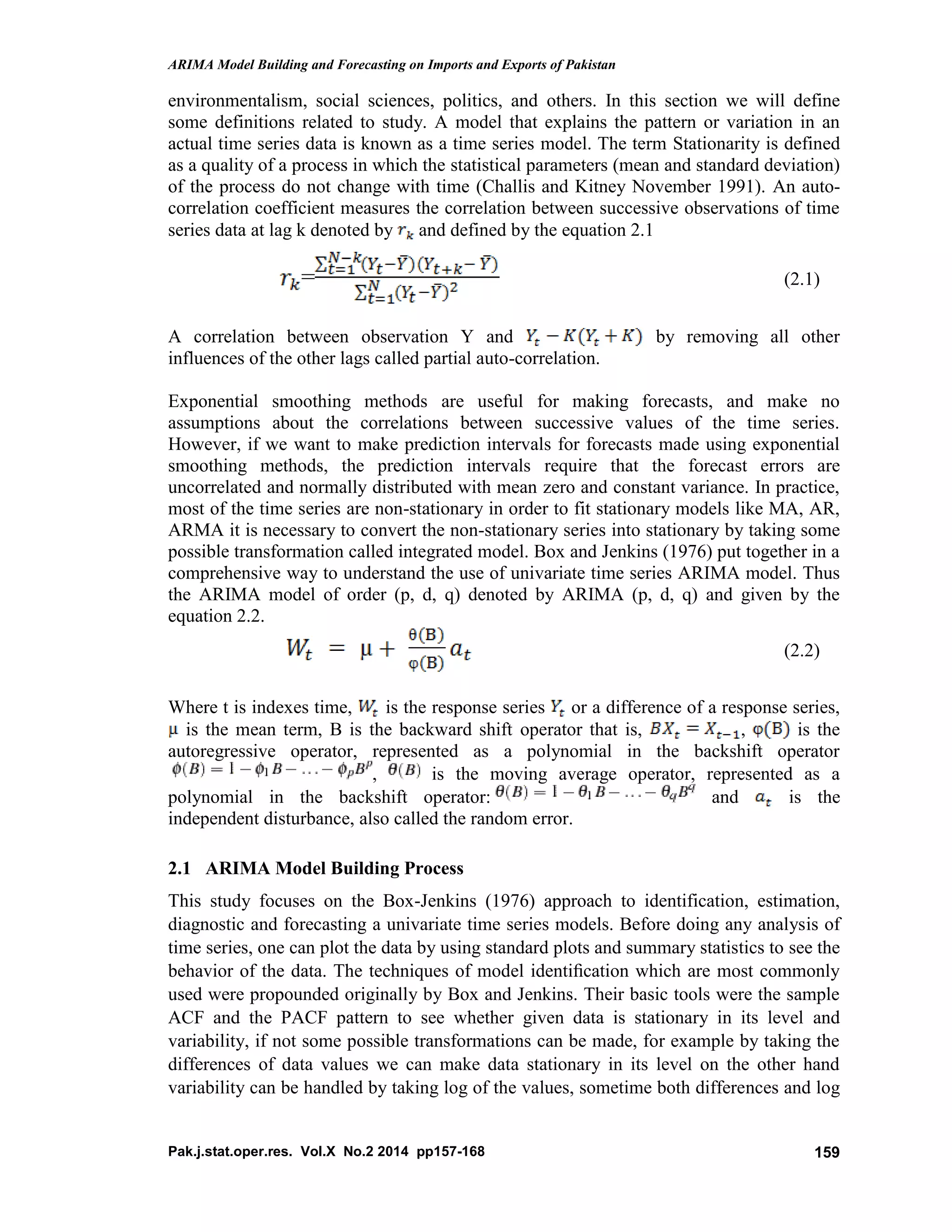 ARIMA Model Building and Forecasting on Imports and Exports of Pakistan
Pak.j.stat.oper.res. Vol.X No.2 2014 pp157-168 159
environmentalism, social sciences, politics, and others. In this section we will define
some definitions related to study. A model that explains the pattern or variation in an
actual time series data is known as a time series model. The term Stationarity is defined
as a quality of a process in which the statistical parameters (mean and standard deviation)
of the process do not change with time (Challis and Kitney November 1991). An auto-
correlation coefficient measures the correlation between successive observations of time
series data at lag k denoted by and defined by the equation 2.1
= (2.1)
A correlation between observation Y and by removing all other
influences of the other lags called partial auto-correlation.
Exponential smoothing methods are useful for making forecasts, and make no
assumptions about the correlations between successive values of the time series.
However, if we want to make prediction intervals for forecasts made using exponential
smoothing methods, the prediction intervals require that the forecast errors are
uncorrelated and normally distributed with mean zero and constant variance. In practice,
most of the time series are non-stationary in order to fit stationary models like MA, AR,
ARMA it is necessary to convert the non-stationary series into stationary by taking some
possible transformation called integrated model. Box and Jenkins (1976) put together in a
comprehensive way to understand the use of univariate time series ARIMA model. Thus
the ARIMA model of order (p, d, q) denoted by ARIMA (p, d, q) and given by the
equation 2.2.
(2.2)
Where t is indexes time, is the response series or a difference of a response series,
is the mean term, B is the backward shift operator that is, , is the
autoregressive operator, represented as a polynomial in the backshift operator
, is the moving average operator, represented as a
polynomial in the backshift operator: and is the
independent disturbance, also called the random error.
2.1 ARIMA Model Building Process
This study focuses on the Box-Jenkins (1976) approach to identification, estimation,
diagnostic and forecasting a univariate time series models. Before doing any analysis of
time series, one can plot the data by using standard plots and summary statistics to see the
behavior of the data. The techniques of model identiﬁcation which are most commonly
used were propounded originally by Box and Jenkins. Their basic tools were the sample
ACF and the PACF pattern to see whether given data is stationary in its level and
variability, if not some possible transformations can be made, for example by taking the
differences of data values we can make data stationary in its level on the other hand
variability can be handled by taking log of the values, sometime both differences and log
 