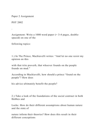 Paper 2 Assignment
POT 2002
.
Assignment: Write a 1000 word paper (= 3-4 pages, double-
spaced) on one of the
following topics:
1.) In The Prince, Machiavelli writes: “And let no one resist my
opinion on this
with that trite proverb, that whoever founds on the people
founds on mud.”
According to Machiavelli, how should a prince “found on the
people”? How does
his advice ultimately benefit the people?
2.) Take a look of the foundations of the social contract in both
Hobbes and
Locke. How do their different assumptions about human nature
and the state of
nature inform their theories? How does this result in their
different conceptions
 