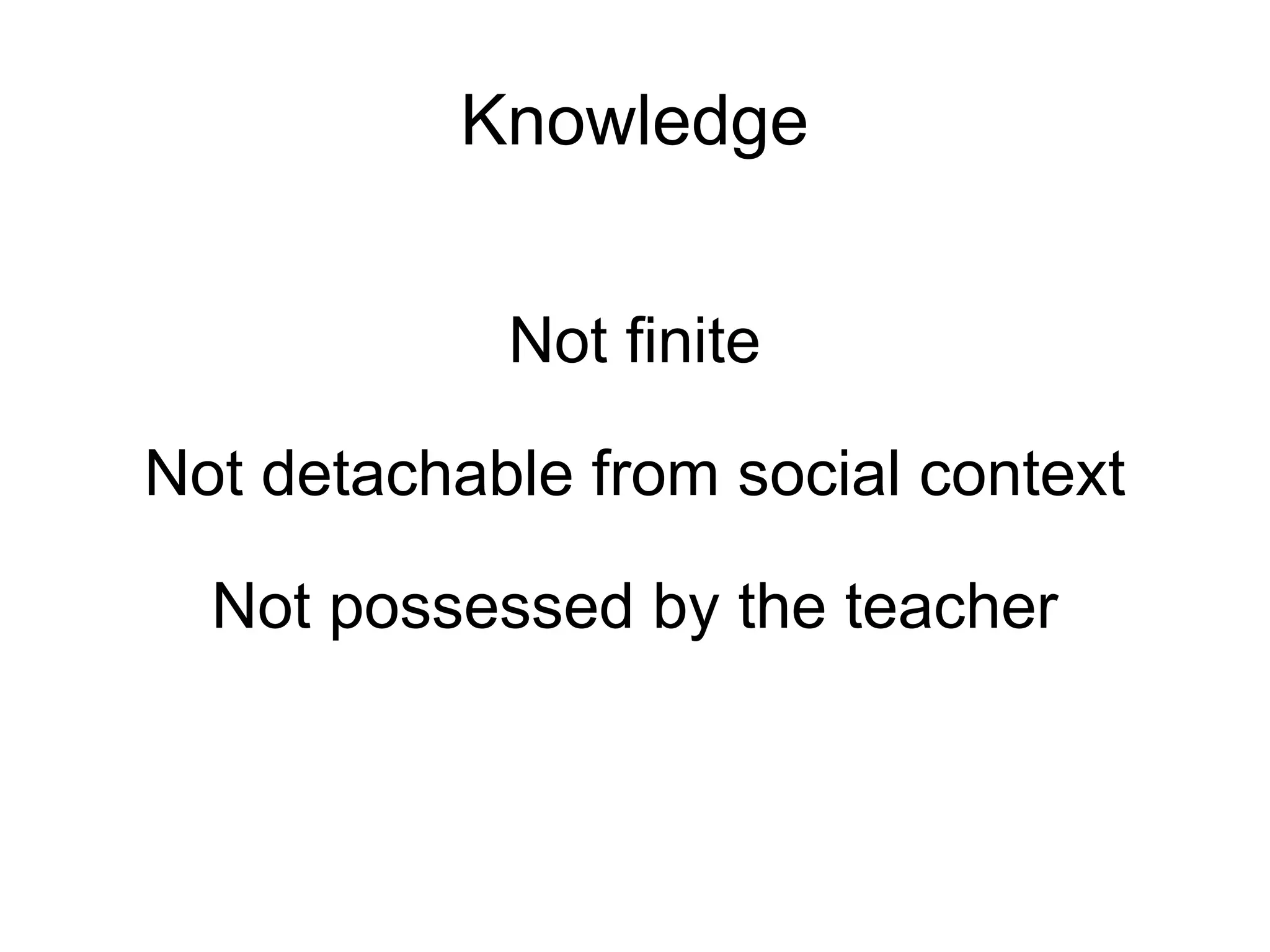 Knowledge Not finite Not detachable from social context Not possessed by the teacher 