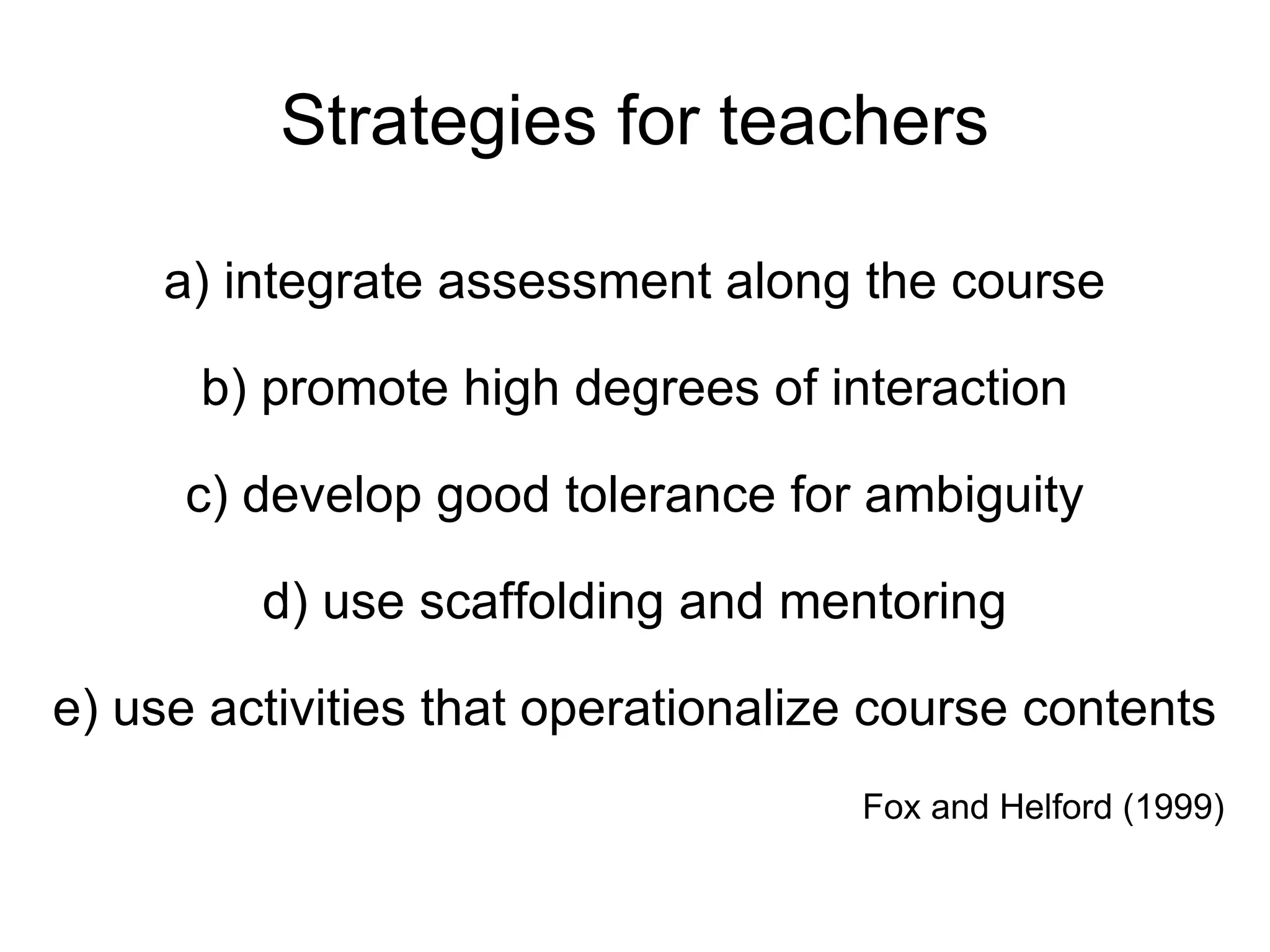 Strategies for teachers a) integrate assessment along the course b) promote high degrees of interaction c) develop good tolerance for ambiguity d) use scaffolding and mentoring e) use activities that operationalize course contents Fox and Helford (1999) 