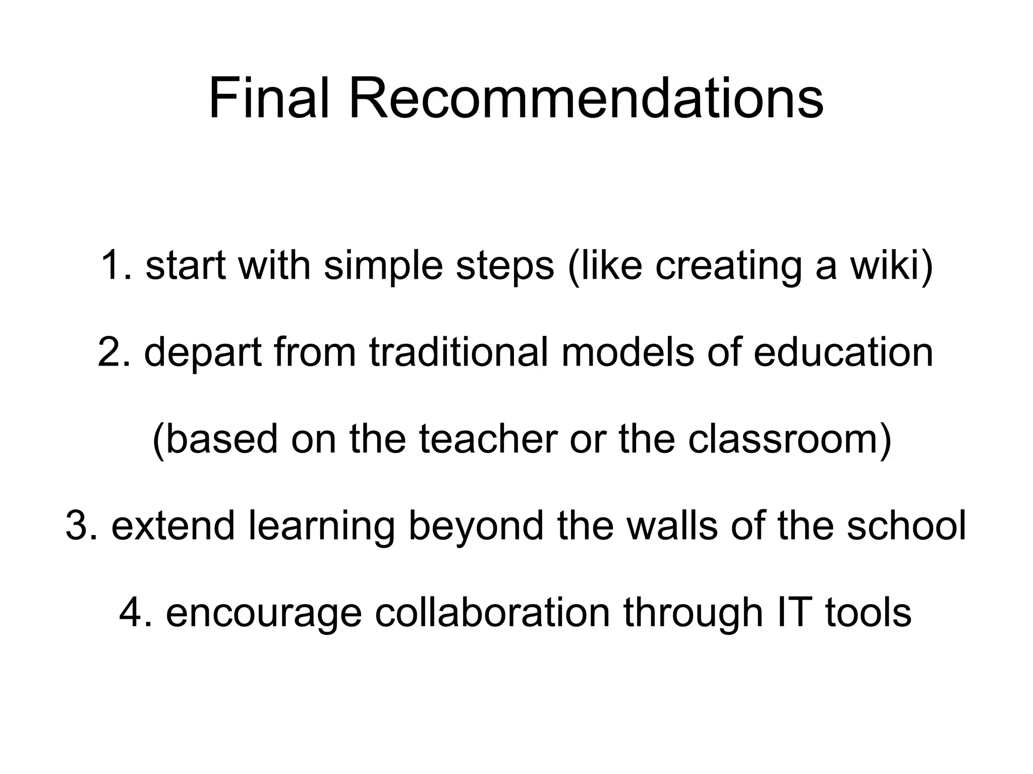 Final Recommendations 1. start with simple steps (like creating a wiki) 2. depart from traditional models of education (based on the teacher or the classroom) 3. extend learning beyond the walls of the school 4. encourage collaboration through IT tools 