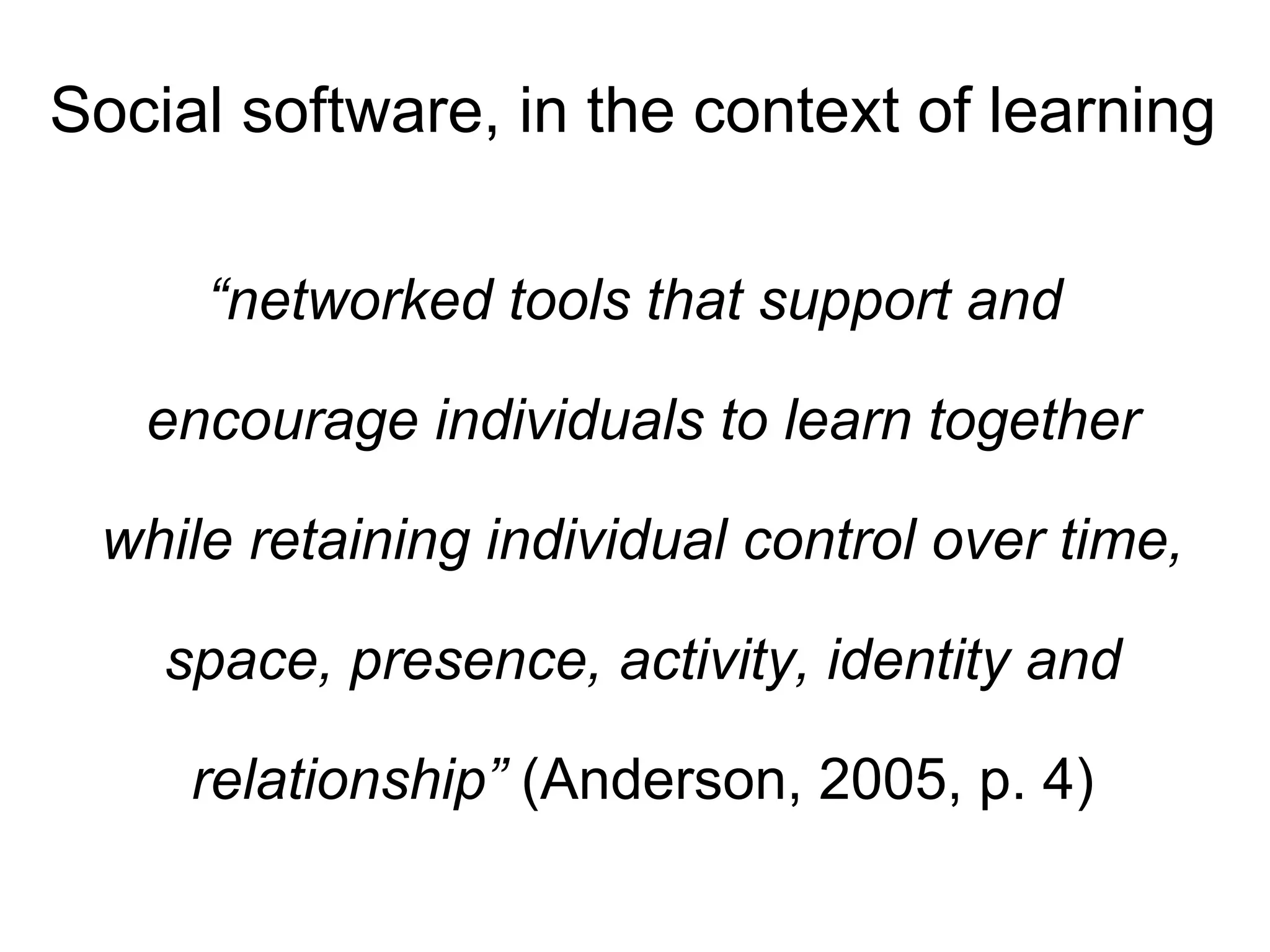 Social software, in the context of learning “ networked tools that support and encourage individuals to learn together while retaining individual control over time, space, presence, activity, identity and relationship”  (Anderson, 2005, p. 4) 