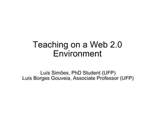 Teaching on a Web 2.0 Environment Luís Simões, PhD Student (UFP) Luís Borges Gouveia, Associate Professor (UFP) 
