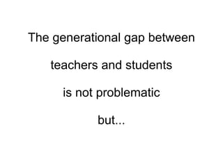 The generational gap between teachers and students is not problematic but... 