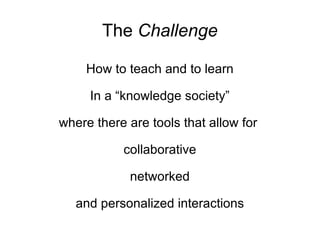 The  Challenge How to teach and to learn In a “knowledge society” where there are tools that allow for  collaborative networked and personalized interactions 