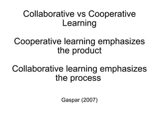 Collaborative vs Cooperative Learning Cooperative learning emphasizes the product Collaborative learning emphasizes the process  Gaspar (2007) 