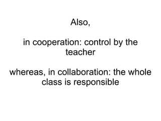 Also, in cooperation: control by the teacher whereas, in collaboration: the whole class is responsible 