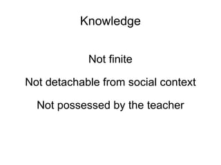 Knowledge Not finite Not detachable from social context Not possessed by the teacher 