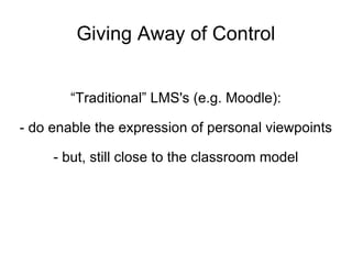 Giving Away of Control “ Traditional” LMS's (e.g. Moodle): - do enable the expression of personal viewpoints - but, still close to the classroom model 