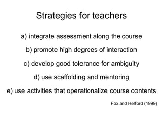 Strategies for teachers a) integrate assessment along the course b) promote high degrees of interaction c) develop good tolerance for ambiguity d) use scaffolding and mentoring e) use activities that operationalize course contents Fox and Helford (1999) 