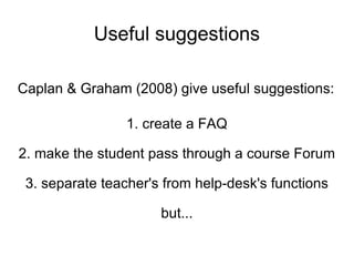 Useful suggestions Caplan & Graham (2008) give useful suggestions: 1. create a FAQ 2. make the student pass through a course Forum 3. separate teacher's from help-desk's functions but... 