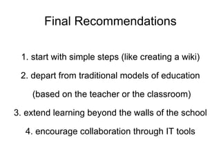 Final Recommendations 1. start with simple steps (like creating a wiki) 2. depart from traditional models of education (based on the teacher or the classroom) 3. extend learning beyond the walls of the school 4. encourage collaboration through IT tools 