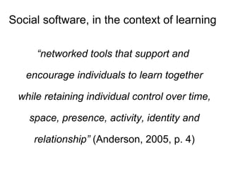 Social software, in the context of learning “ networked tools that support and encourage individuals to learn together while retaining individual control over time, space, presence, activity, identity and relationship”  (Anderson, 2005, p. 4) 