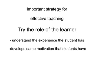 Important strategy for effective teaching Try the role of the learner - understand the experience the student has - develops same motivation that students have 