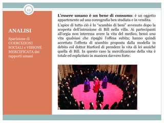 12

ANALISI
Sparizione di
COERCIZIONI
SOCIALI e VISIONE
MERCIFICATA dei
rapporti umani

L’essere umano è un bene di consumo: è un oggetto
appartenente ad una coreografia ben studiata e in vendita.
L’apice di tutto ciò è lo “scambio di beni” avvenuto dopo la
scoperta dell’intrusione di Bill nella villa. Ai partecipanti
all’orgia non interessa avere la vita del medico, bensì una
vita qualsiasi che ripaghi l’offesa subita; hanno quindi
accettato l’offerta di scambio proposta dalla modella in
debito col dottor Harford di prendere la vita di lei anziché
quella di Bill. In questo caso la mercificazione della vita è
totale ed esplicitato in maniera davvero forte.

 