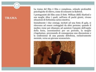 3

TRAMA

La trama del film è fitta e complessa, celando profondità
psicologiche di rilievo, come di consueto in Kubrick.
I protagonisti del film sono il Dott. William (Bill) Harford e
sua moglie Alice i quali, nell’arco di pochi giorni, vivono
situazioni di fortissima carica emotiva.
Inizialmente i due coniugi, invitati ad una festa di gala, si
ritrovano ad essere corteggiati da altre persone; quando il
medico viene poi chiamato ad assistere l’amante dell’ospite
della festa, assentandosi per un periodo, la moglie
s’ingelosisce, provocando di conseguenza una discussione e
la confessione di una passata debolezza, esclusivamente
mentale, verso un giovane sconosciuto.

 
