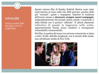 5

ANALISI
Pratica sociale della
RICERCA DI UN
PARTNER

Questo intenso film di Stanley Kubrick illustra come tutto
ruoti intorno al sesso nella vita delle persone, persino delle
più “normali”, quiete e impegnate. Esprime la tendenza
dell’essere umano a ricercare sempre nuovi compagni,
indipendentemente dal proprio status sociale o personale o
dalla felicità con il partner “ufficiale”. È altresì altamente
indicativo di quanto la leggerezza nelle scelte,
apparentemente banali, possa condurre a conseguenze
irrimediabili e drammatiche.
Nel film, la pratica del sesso con persone sconosciute si attua
a tutti i livelli: dall’alta borghesia, con il mondo della moda,
sino all’abitante medio di New York.

 