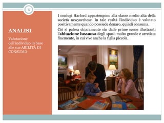 6

ANALISI
Valutazione
dell’individuo in base
alle sue ABILITÀ DI
CONSUMO

I coniugi Harford appartengono alla classe medio alta della
società newyorchese. In tale realtà l’individuo è valutato
positivamente quando possiede denaro, quindi consuma.
Ciò si palesa chiaramente sin dalle prime scene illustranti
l’abitazione lussuosa degli sposi, molto grande e arredata
finemente, in cui vive anche la figlia piccola.

 