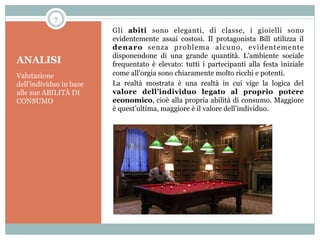 7

ANALISI
Valutazione
dell’individuo in base
alle sue ABILITÀ DI
CONSUMO

Gli abiti sono eleganti, di classe, i gioielli sono
evidentemente assai costosi. Il protagonista Bill utilizza il
denaro senza problema alcuno, evidentemente
disponendone di una grande quantità. L’ambiente sociale
frequentato è elevato: tutti i partecipanti alla festa iniziale
come all’orgia sono chiaramente molto ricchi e potenti.
La realtà mostrata è una realtà in cui vige la logica del
valore dell’individuo legato al proprio potere
economico, cioè alla propria abilità di consumo. Maggiore
è quest’ultima, maggiore è il valore dell’individuo.

 