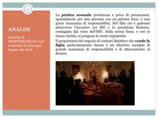 8

ANALISI
Assenza di
RESPONSABILITÀ nei
confronti di chiunque
tranne che di sè

La pratica sessuale promiscua e priva di precauzioni,
specialmente per una persona con un partner fisso, è una
grave mancanza di responsabilità. Nel film ciò è palesato
attraverso l’incontro tra Bill e la prostituta Domino,
contagiata dal virus dell’HIV. Sulla stessa linea, e con lo
stesso rischio, si pongono le scene orgiastiche.
Il proprietario del negozio di costumi Rainbow che vende la
figlia particolarmente focosa è un ulteriore esempio di
grande mancanza di responsabilità e di attaccamento al
denaro.

 