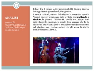 9

ANALISI
Assenza di
RESPONSABILITÀ nei
confronti di chiunque
tranne che di sé

Infine, tra il novero delle irresponsabilità bisogna inserire
l’atteggiamento generale del protagonista.
Il dottor Harford, attirato dal mistero, si avventura verso la
“casa di piacere” senz’essere stato invitato, così mettendo a
rischio la propria incolumità, quella dei propri cari,
indirettamente causando la morte della ragazza che lo ha
aiutato ad uscire dalla casa e provocando la fine sconosciuta
del pianista, suo vecchio amico, che gli aveva fornito la
chiave d’accesso alla villa.

 