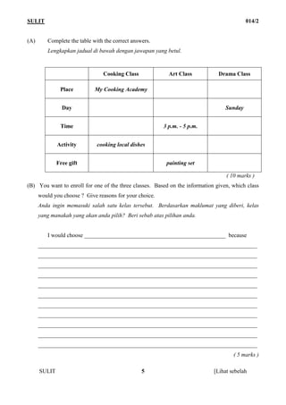 SULIT                                                                                      014/2


(A)      Complete the table with the correct answers.
         Lengkapkan jadual di bawah dengan jawapan yang betul.



                                Cooking Class              Art Class           Drama Class

               Place         My Cooking Academy


                Day                                                               Sunday


               Time                                      3 p.m. - 5 p.m.


              Activity        cooking local dishes


              Free gift                                   painting set

                                                                                  ( 10 marks )
(B) You want to enroll for one of the three classes. Based on the information given, which class
      would you choose ? Give reasons for your choice.
      Anda ingin memasuki salah satu kelas tersebut. Berdasarkan maklumat yang diberi, kelas
      yang manakah yang akan anda pilih? Beri sebab atas pilihan anda.


         I would choose _________________________________________________ because
      ____________________________________________________________________________
      ____________________________________________________________________________
      ____________________________________________________________________________
      ____________________________________________________________________________
      ____________________________________________________________________________
      ____________________________________________________________________________
      ____________________________________________________________________________
      ____________________________________________________________________________
      ____________________________________________________________________________
      ____________________________________________________________________________
      ____________________________________________________________________________
                                                                                     ( 5 marks )

      SULIT                                      5                           [Lihat sebelah
 