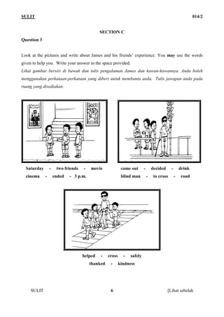 SULIT                                                                                                        014/2


                                             SECTION C
Question 3


Look at the pictures and write about James and his friends’ experience. You may use the words
given to help you. Write your answer in the space provided.
Lihat gambar bersiri di bawah dan tulis pengalaman James dan kawan-kawannya. Anda boleh
menggunakan perkataan-perkataan yang diberi untuk membantu anda. Tulis jawapan anda pada
ruang yang disediakan.




  Saturday       -    two friends   -   movie              came out      -       decided     -       drink
  cinema     -       ended   - 3 p.m.                      blind man         -    to cross       -   road




                                    helped   -    cross     -   safely
                                        thanked    -      kindness




     SULIT                                         6                                       [Lihat sebelah
 