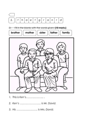 D: Fill in the blanks with the words given: (10 marks)
1. This is Ken’s.……………….. .
2. Ken’s ……………………. is Mr. David.
3. His ……………………. is Mrs. David.
f h a e t g r a n r d5.
brother mother sister father family
 